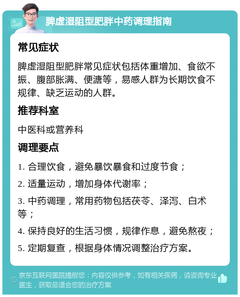 脾虚湿阻型肥胖中药调理指南 常见症状 脾虚湿阻型肥胖常见症状包括体重增加、食欲不振、腹部胀满、便溏等，易感人群为长期饮食不规律、缺乏运动的人群。 推荐科室 中医科或营养科 调理要点 1. 合理饮食，避免暴饮暴食和过度节食； 2. 适量运动，增加身体代谢率； 3. 中药调理，常用药物包括茯苓、泽泻、白术等； 4. 保持良好的生活习惯，规律作息，避免熬夜； 5. 定期复查，根据身体情况调整治疗方案。