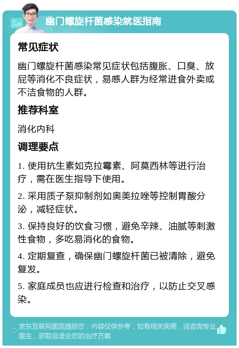 幽门螺旋杆菌感染就医指南 常见症状 幽门螺旋杆菌感染常见症状包括腹胀、口臭、放屁等消化不良症状，易感人群为经常进食外卖或不洁食物的人群。 推荐科室 消化内科 调理要点 1. 使用抗生素如克拉霉素、阿莫西林等进行治疗，需在医生指导下使用。 2. 采用质子泵抑制剂如奥美拉唑等控制胃酸分泌，减轻症状。 3. 保持良好的饮食习惯，避免辛辣、油腻等刺激性食物，多吃易消化的食物。 4. 定期复查，确保幽门螺旋杆菌已被清除，避免复发。 5. 家庭成员也应进行检查和治疗，以防止交叉感染。