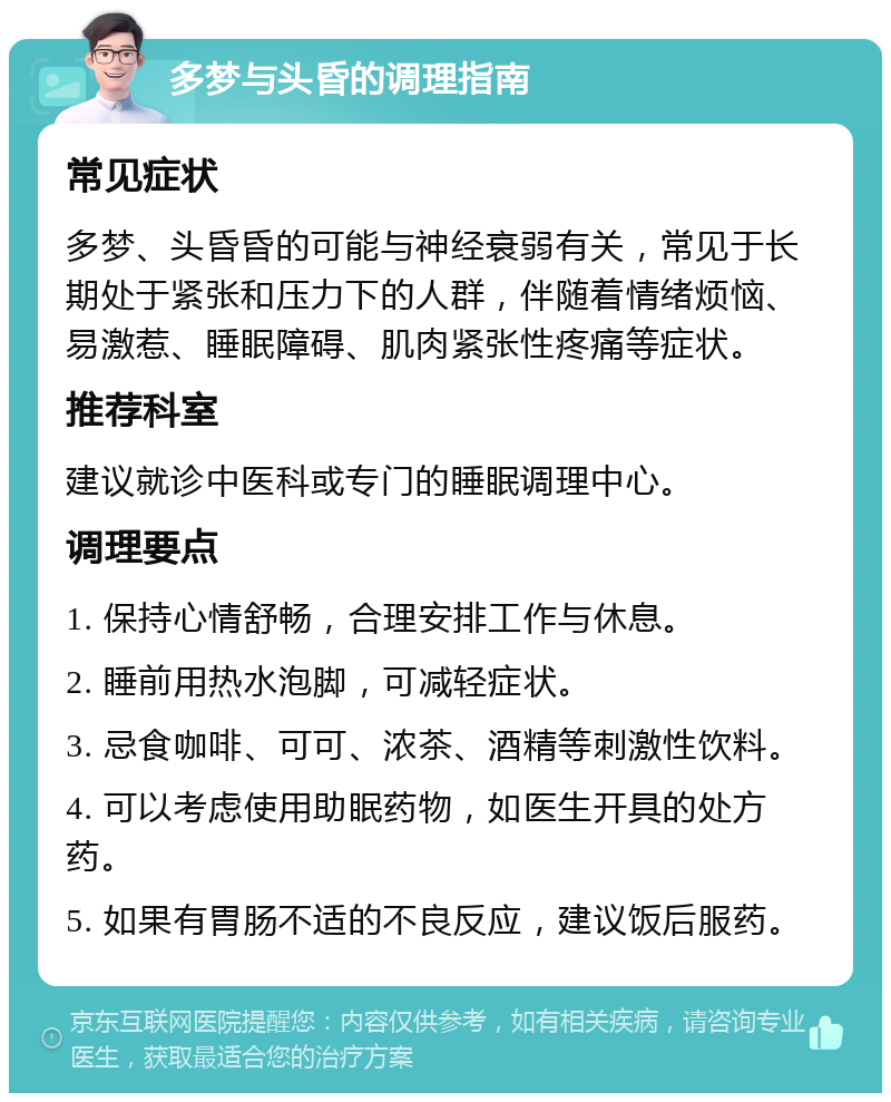 多梦与头昏的调理指南 常见症状 多梦、头昏昏的可能与神经衰弱有关，常见于长期处于紧张和压力下的人群，伴随着情绪烦恼、易激惹、睡眠障碍、肌肉紧张性疼痛等症状。 推荐科室 建议就诊中医科或专门的睡眠调理中心。 调理要点 1. 保持心情舒畅，合理安排工作与休息。 2. 睡前用热水泡脚，可减轻症状。 3. 忌食咖啡、可可、浓茶、酒精等刺激性饮料。 4. 可以考虑使用助眠药物，如医生开具的处方药。 5. 如果有胃肠不适的不良反应，建议饭后服药。