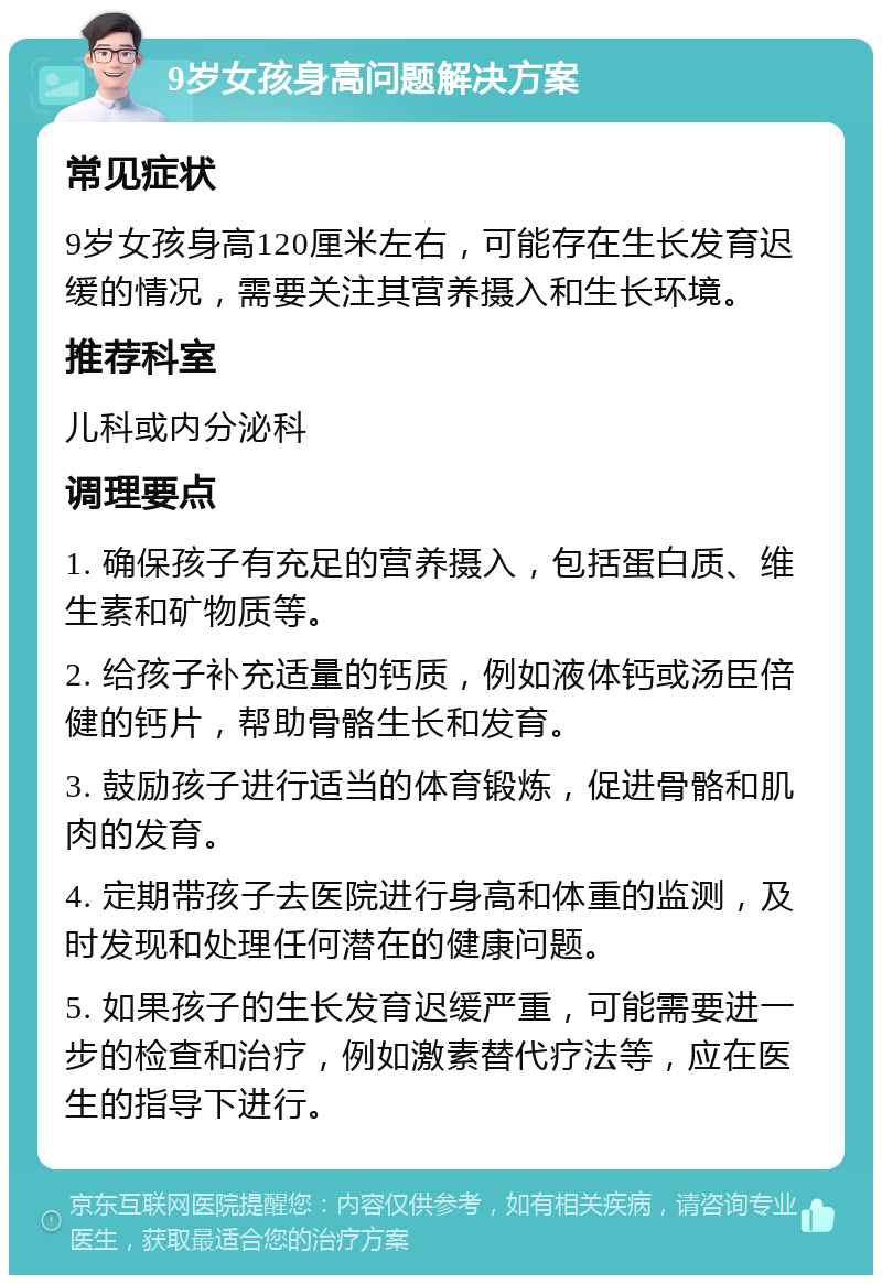 9岁女孩身高问题解决方案 常见症状 9岁女孩身高120厘米左右，可能存在生长发育迟缓的情况，需要关注其营养摄入和生长环境。 推荐科室 儿科或内分泌科 调理要点 1. 确保孩子有充足的营养摄入，包括蛋白质、维生素和矿物质等。 2. 给孩子补充适量的钙质，例如液体钙或汤臣倍健的钙片，帮助骨骼生长和发育。 3. 鼓励孩子进行适当的体育锻炼，促进骨骼和肌肉的发育。 4. 定期带孩子去医院进行身高和体重的监测，及时发现和处理任何潜在的健康问题。 5. 如果孩子的生长发育迟缓严重，可能需要进一步的检查和治疗，例如激素替代疗法等，应在医生的指导下进行。