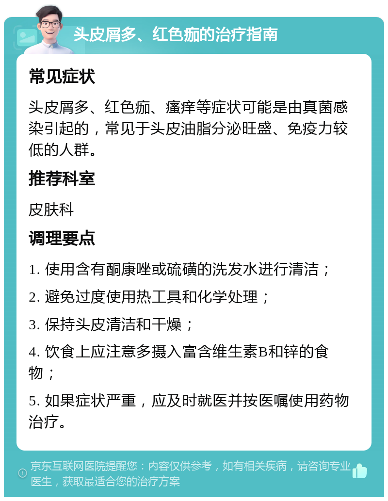 头皮屑多、红色痂的治疗指南 常见症状 头皮屑多、红色痂、瘙痒等症状可能是由真菌感染引起的，常见于头皮油脂分泌旺盛、免疫力较低的人群。 推荐科室 皮肤科 调理要点 1. 使用含有酮康唑或硫磺的洗发水进行清洁； 2. 避免过度使用热工具和化学处理； 3. 保持头皮清洁和干燥； 4. 饮食上应注意多摄入富含维生素B和锌的食物； 5. 如果症状严重，应及时就医并按医嘱使用药物治疗。