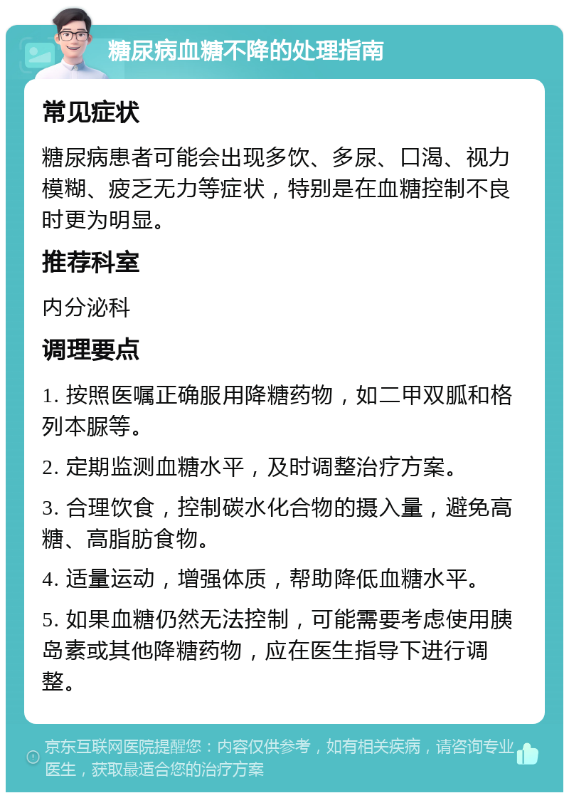 糖尿病血糖不降的处理指南 常见症状 糖尿病患者可能会出现多饮、多尿、口渴、视力模糊、疲乏无力等症状，特别是在血糖控制不良时更为明显。 推荐科室 内分泌科 调理要点 1. 按照医嘱正确服用降糖药物，如二甲双胍和格列本脲等。 2. 定期监测血糖水平，及时调整治疗方案。 3. 合理饮食，控制碳水化合物的摄入量，避免高糖、高脂肪食物。 4. 适量运动，增强体质，帮助降低血糖水平。 5. 如果血糖仍然无法控制，可能需要考虑使用胰岛素或其他降糖药物，应在医生指导下进行调整。