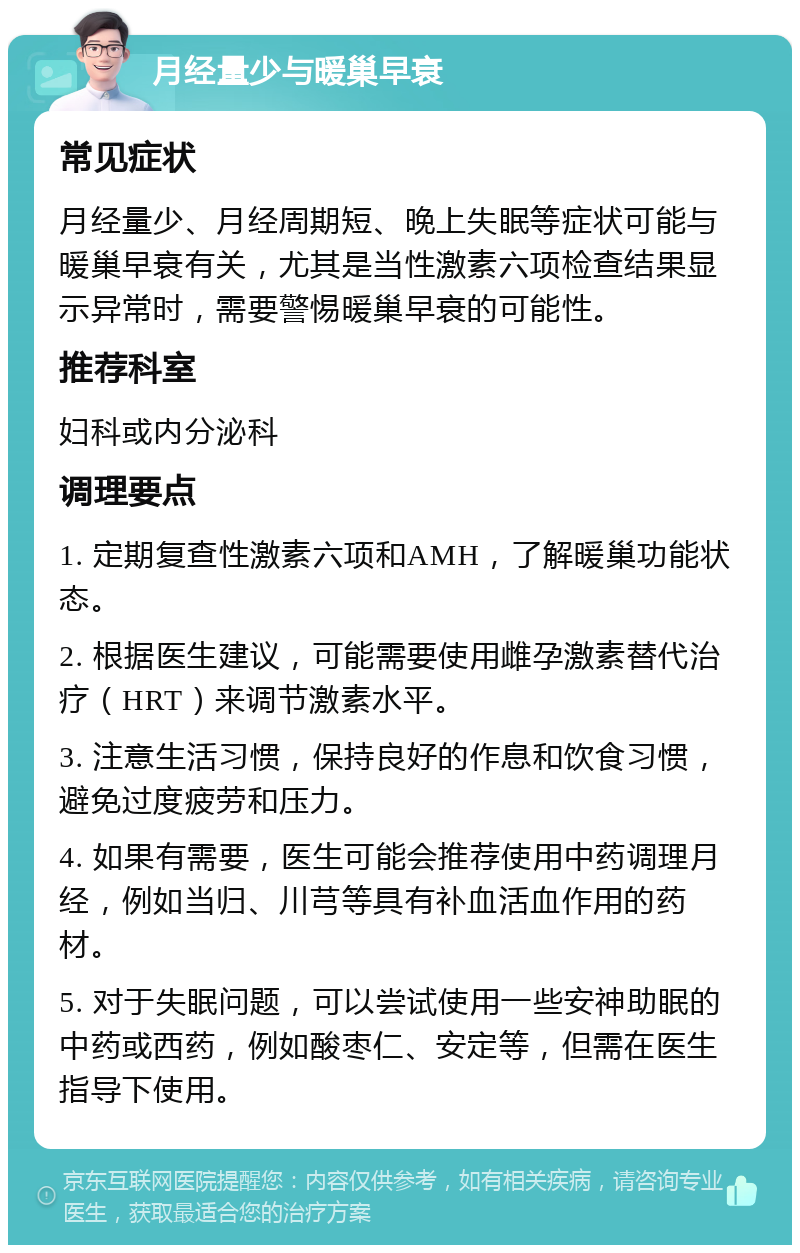 月经量少与暖巢早衰 常见症状 月经量少、月经周期短、晚上失眠等症状可能与暖巢早衰有关，尤其是当性激素六项检查结果显示异常时，需要警惕暖巢早衰的可能性。 推荐科室 妇科或内分泌科 调理要点 1. 定期复查性激素六项和AMH，了解暖巢功能状态。 2. 根据医生建议，可能需要使用雌孕激素替代治疗（HRT）来调节激素水平。 3. 注意生活习惯，保持良好的作息和饮食习惯，避免过度疲劳和压力。 4. 如果有需要，医生可能会推荐使用中药调理月经，例如当归、川芎等具有补血活血作用的药材。 5. 对于失眠问题，可以尝试使用一些安神助眠的中药或西药，例如酸枣仁、安定等，但需在医生指导下使用。