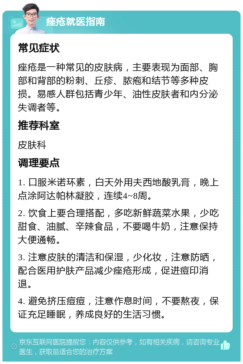 痤疮就医指南 常见症状 痤疮是一种常见的皮肤病，主要表现为面部、胸部和背部的粉刺、丘疹、脓疱和结节等多种皮损。易感人群包括青少年、油性皮肤者和内分泌失调者等。 推荐科室 皮肤科 调理要点 1. 口服米诺环素，白天外用夫西地酸乳膏，晚上点涂阿达帕林凝胶，连续4~8周。 2. 饮食上要合理搭配，多吃新鲜蔬菜水果，少吃甜食、油腻、辛辣食品，不要喝牛奶，注意保持大便通畅。 3. 注意皮肤的清洁和保湿，少化妆，注意防晒，配合医用护肤产品减少痤疮形成，促进痘印消退。 4. 避免挤压痘痘，注意作息时间，不要熬夜，保证充足睡眠，养成良好的生活习惯。