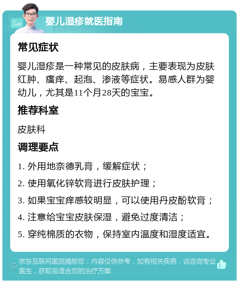 婴儿湿疹就医指南 常见症状 婴儿湿疹是一种常见的皮肤病，主要表现为皮肤红肿、瘙痒、起泡、渗液等症状。易感人群为婴幼儿，尤其是11个月28天的宝宝。 推荐科室 皮肤科 调理要点 1. 外用地奈德乳膏，缓解症状； 2. 使用氧化锌软膏进行皮肤护理； 3. 如果宝宝痒感较明显，可以使用丹皮酚软膏； 4. 注意给宝宝皮肤保湿，避免过度清洁； 5. 穿纯棉质的衣物，保持室内温度和湿度适宜。