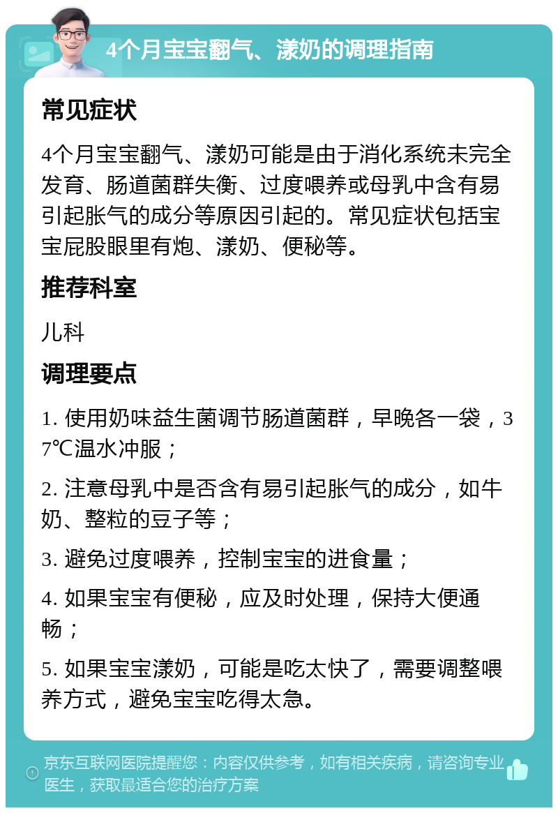 4个月宝宝翻气、漾奶的调理指南 常见症状 4个月宝宝翻气、漾奶可能是由于消化系统未完全发育、肠道菌群失衡、过度喂养或母乳中含有易引起胀气的成分等原因引起的。常见症状包括宝宝屁股眼里有炮、漾奶、便秘等。 推荐科室 儿科 调理要点 1. 使用奶味益生菌调节肠道菌群，早晚各一袋，37℃温水冲服； 2. 注意母乳中是否含有易引起胀气的成分，如牛奶、整粒的豆子等； 3. 避免过度喂养，控制宝宝的进食量； 4. 如果宝宝有便秘，应及时处理，保持大便通畅； 5. 如果宝宝漾奶，可能是吃太快了，需要调整喂养方式，避免宝宝吃得太急。