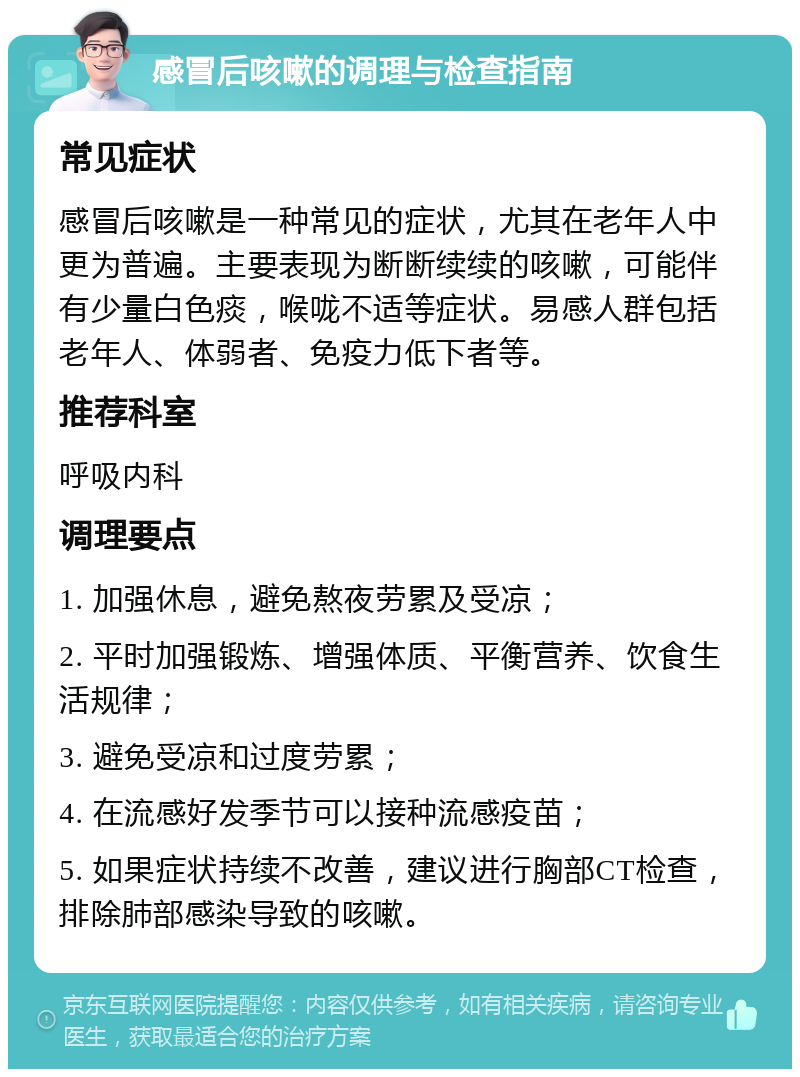 感冒后咳嗽的调理与检查指南 常见症状 感冒后咳嗽是一种常见的症状，尤其在老年人中更为普遍。主要表现为断断续续的咳嗽，可能伴有少量白色痰，喉咙不适等症状。易感人群包括老年人、体弱者、免疫力低下者等。 推荐科室 呼吸内科 调理要点 1. 加强休息，避免熬夜劳累及受凉； 2. 平时加强锻炼、增强体质、平衡营养、饮食生活规律； 3. 避免受凉和过度劳累； 4. 在流感好发季节可以接种流感疫苗； 5. 如果症状持续不改善，建议进行胸部CT检查，排除肺部感染导致的咳嗽。