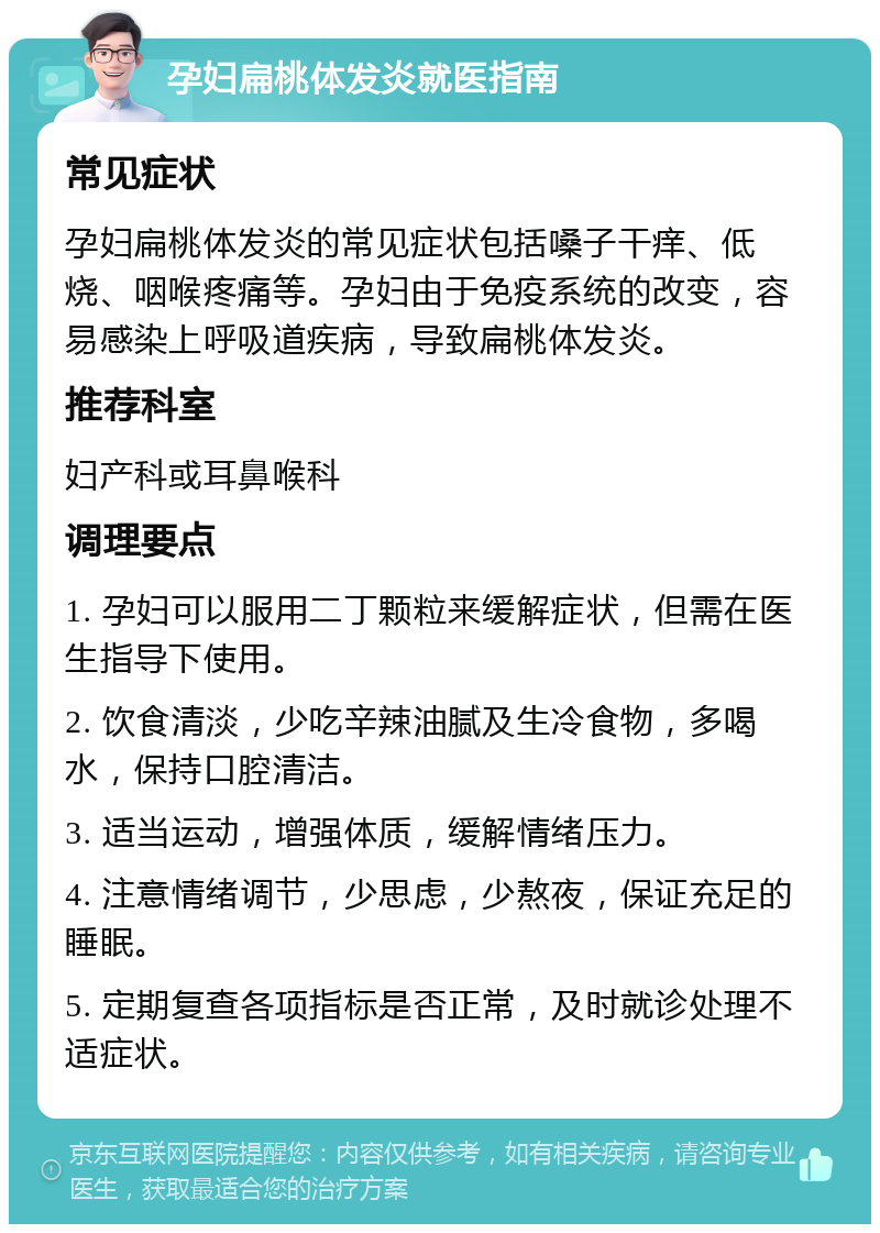 孕妇扁桃体发炎就医指南 常见症状 孕妇扁桃体发炎的常见症状包括嗓子干痒、低烧、咽喉疼痛等。孕妇由于免疫系统的改变，容易感染上呼吸道疾病，导致扁桃体发炎。 推荐科室 妇产科或耳鼻喉科 调理要点 1. 孕妇可以服用二丁颗粒来缓解症状，但需在医生指导下使用。 2. 饮食清淡，少吃辛辣油腻及生冷食物，多喝水，保持口腔清洁。 3. 适当运动，增强体质，缓解情绪压力。 4. 注意情绪调节，少思虑，少熬夜，保证充足的睡眠。 5. 定期复查各项指标是否正常，及时就诊处理不适症状。