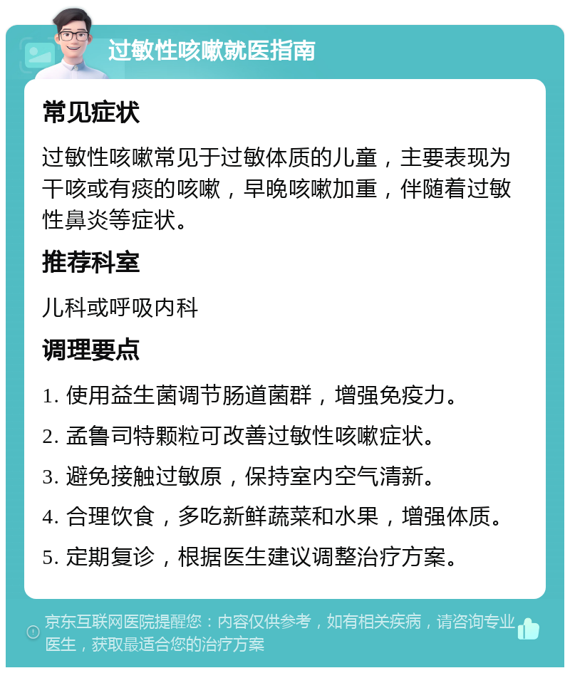 过敏性咳嗽就医指南 常见症状 过敏性咳嗽常见于过敏体质的儿童，主要表现为干咳或有痰的咳嗽，早晚咳嗽加重，伴随着过敏性鼻炎等症状。 推荐科室 儿科或呼吸内科 调理要点 1. 使用益生菌调节肠道菌群，增强免疫力。 2. 孟鲁司特颗粒可改善过敏性咳嗽症状。 3. 避免接触过敏原，保持室内空气清新。 4. 合理饮食，多吃新鲜蔬菜和水果，增强体质。 5. 定期复诊，根据医生建议调整治疗方案。