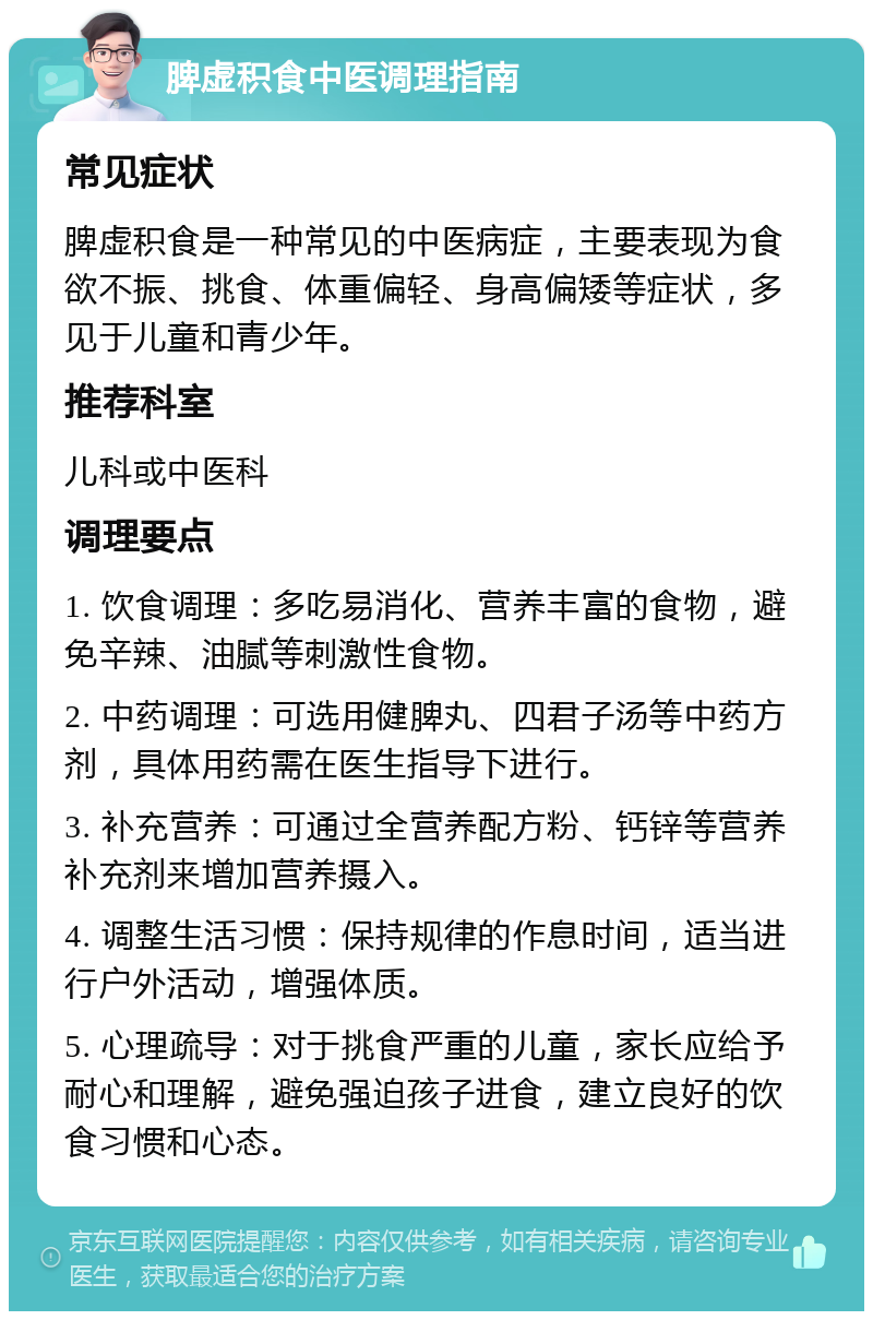 脾虚积食中医调理指南 常见症状 脾虚积食是一种常见的中医病症，主要表现为食欲不振、挑食、体重偏轻、身高偏矮等症状，多见于儿童和青少年。 推荐科室 儿科或中医科 调理要点 1. 饮食调理：多吃易消化、营养丰富的食物，避免辛辣、油腻等刺激性食物。 2. 中药调理：可选用健脾丸、四君子汤等中药方剂，具体用药需在医生指导下进行。 3. 补充营养：可通过全营养配方粉、钙锌等营养补充剂来增加营养摄入。 4. 调整生活习惯：保持规律的作息时间，适当进行户外活动，增强体质。 5. 心理疏导：对于挑食严重的儿童，家长应给予耐心和理解，避免强迫孩子进食，建立良好的饮食习惯和心态。