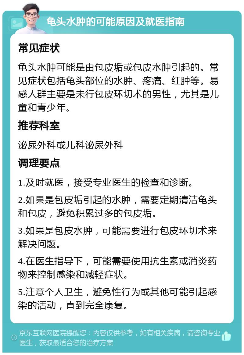 龟头水肿的可能原因及就医指南 常见症状 龟头水肿可能是由包皮垢或包皮水肿引起的。常见症状包括龟头部位的水肿、疼痛、红肿等。易感人群主要是未行包皮环切术的男性，尤其是儿童和青少年。 推荐科室 泌尿外科或儿科泌尿外科 调理要点 1.及时就医，接受专业医生的检查和诊断。 2.如果是包皮垢引起的水肿，需要定期清洁龟头和包皮，避免积累过多的包皮垢。 3.如果是包皮水肿，可能需要进行包皮环切术来解决问题。 4.在医生指导下，可能需要使用抗生素或消炎药物来控制感染和减轻症状。 5.注意个人卫生，避免性行为或其他可能引起感染的活动，直到完全康复。