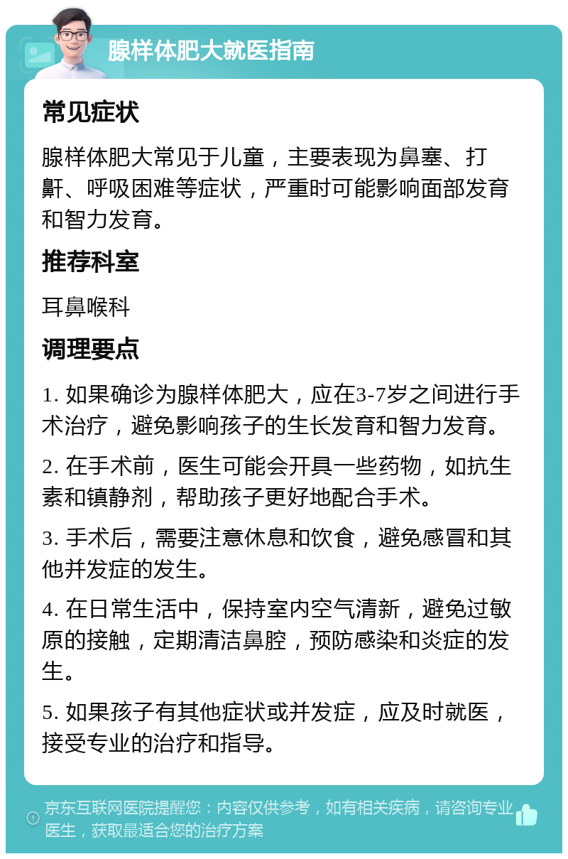 腺样体肥大就医指南 常见症状 腺样体肥大常见于儿童，主要表现为鼻塞、打鼾、呼吸困难等症状，严重时可能影响面部发育和智力发育。 推荐科室 耳鼻喉科 调理要点 1. 如果确诊为腺样体肥大，应在3-7岁之间进行手术治疗，避免影响孩子的生长发育和智力发育。 2. 在手术前，医生可能会开具一些药物，如抗生素和镇静剂，帮助孩子更好地配合手术。 3. 手术后，需要注意休息和饮食，避免感冒和其他并发症的发生。 4. 在日常生活中，保持室内空气清新，避免过敏原的接触，定期清洁鼻腔，预防感染和炎症的发生。 5. 如果孩子有其他症状或并发症，应及时就医，接受专业的治疗和指导。