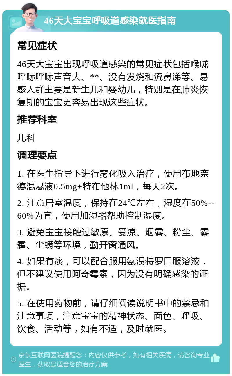 46天大宝宝呼吸道感染就医指南 常见症状 46天大宝宝出现呼吸道感染的常见症状包括喉咙呼哧呼哧声音大、**、没有发烧和流鼻涕等。易感人群主要是新生儿和婴幼儿，特别是在肺炎恢复期的宝宝更容易出现这些症状。 推荐科室 儿科 调理要点 1. 在医生指导下进行雾化吸入治疗，使用布地奈德混悬液0.5mg+特布他林1ml，每天2次。 2. 注意居室温度，保持在24℃左右，湿度在50%--60%为宜，使用加湿器帮助控制湿度。 3. 避免宝宝接触过敏原、受凉、烟雾、粉尘、雾霾、尘螨等环境，勤开窗通风。 4. 如果有痰，可以配合服用氨溴特罗口服溶液，但不建议使用阿奇霉素，因为没有明确感染的证据。 5. 在使用药物前，请仔细阅读说明书中的禁忌和注意事项，注意宝宝的精神状态、面色、呼吸、饮食、活动等，如有不适，及时就医。