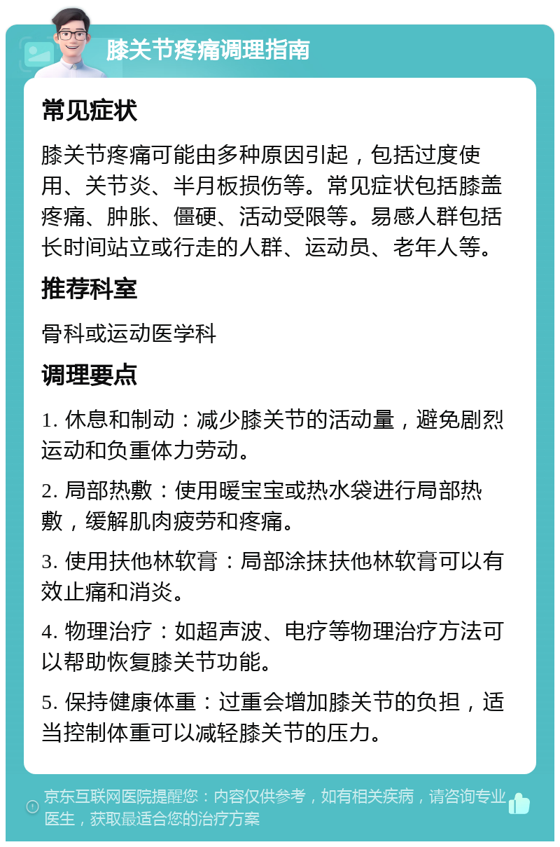 膝关节疼痛调理指南 常见症状 膝关节疼痛可能由多种原因引起，包括过度使用、关节炎、半月板损伤等。常见症状包括膝盖疼痛、肿胀、僵硬、活动受限等。易感人群包括长时间站立或行走的人群、运动员、老年人等。 推荐科室 骨科或运动医学科 调理要点 1. 休息和制动：减少膝关节的活动量，避免剧烈运动和负重体力劳动。 2. 局部热敷：使用暖宝宝或热水袋进行局部热敷，缓解肌肉疲劳和疼痛。 3. 使用扶他林软膏：局部涂抹扶他林软膏可以有效止痛和消炎。 4. 物理治疗：如超声波、电疗等物理治疗方法可以帮助恢复膝关节功能。 5. 保持健康体重：过重会增加膝关节的负担，适当控制体重可以减轻膝关节的压力。