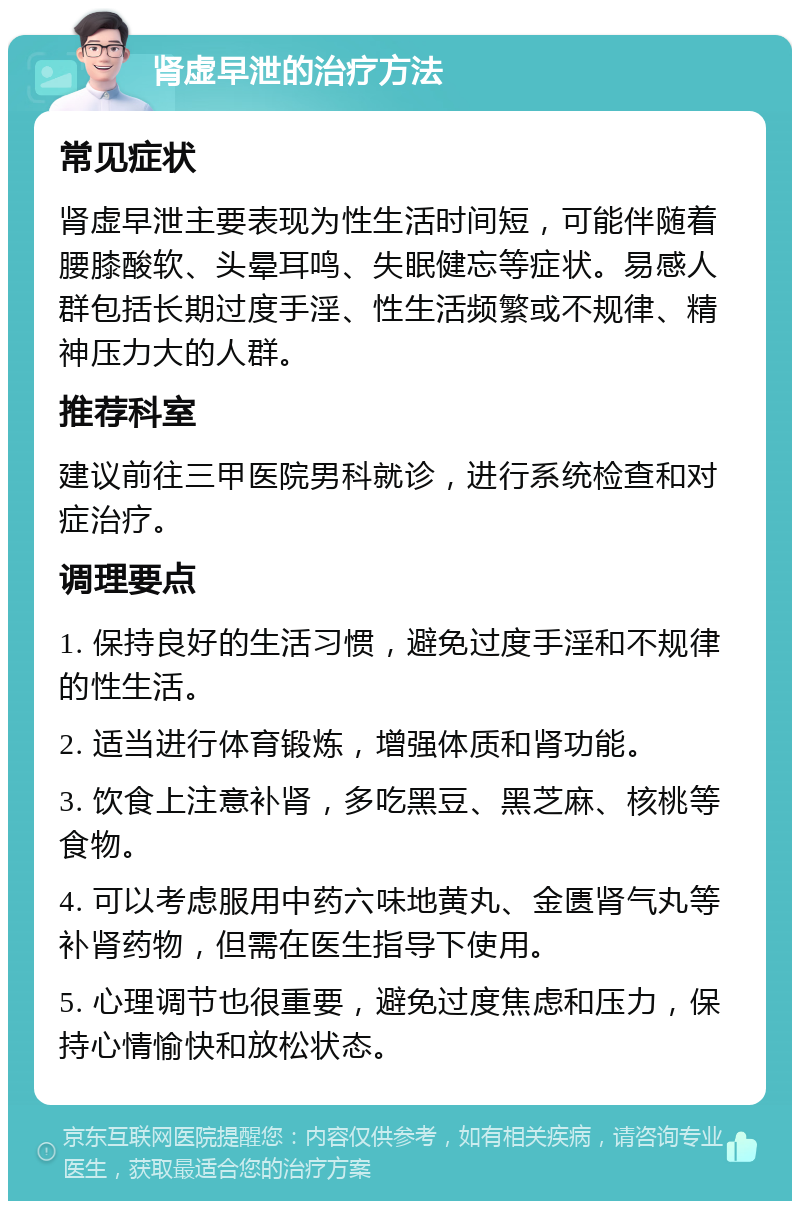 肾虚早泄的治疗方法 常见症状 肾虚早泄主要表现为性生活时间短，可能伴随着腰膝酸软、头晕耳鸣、失眠健忘等症状。易感人群包括长期过度手淫、性生活频繁或不规律、精神压力大的人群。 推荐科室 建议前往三甲医院男科就诊，进行系统检查和对症治疗。 调理要点 1. 保持良好的生活习惯，避免过度手淫和不规律的性生活。 2. 适当进行体育锻炼，增强体质和肾功能。 3. 饮食上注意补肾，多吃黑豆、黑芝麻、核桃等食物。 4. 可以考虑服用中药六味地黄丸、金匮肾气丸等补肾药物，但需在医生指导下使用。 5. 心理调节也很重要，避免过度焦虑和压力，保持心情愉快和放松状态。