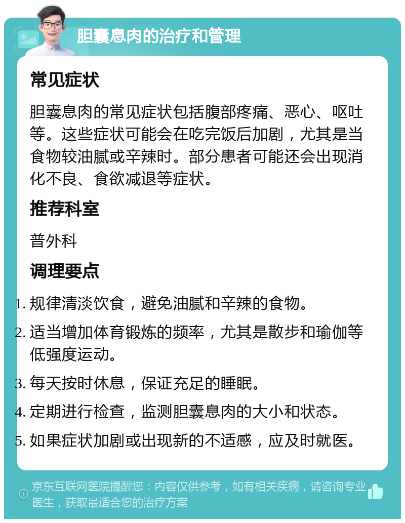 胆囊息肉的治疗和管理 常见症状 胆囊息肉的常见症状包括腹部疼痛、恶心、呕吐等。这些症状可能会在吃完饭后加剧，尤其是当食物较油腻或辛辣时。部分患者可能还会出现消化不良、食欲减退等症状。 推荐科室 普外科 调理要点 规律清淡饮食，避免油腻和辛辣的食物。 适当增加体育锻炼的频率，尤其是散步和瑜伽等低强度运动。 每天按时休息，保证充足的睡眠。 定期进行检查，监测胆囊息肉的大小和状态。 如果症状加剧或出现新的不适感，应及时就医。