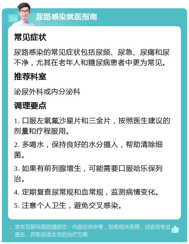 尿路感染就医指南 常见症状 尿路感染的常见症状包括尿频、尿急、尿痛和尿不净，尤其在老年人和糖尿病患者中更为常见。 推荐科室 泌尿外科或内分泌科 调理要点 1. 口服左氧氟沙星片和三金片，按照医生建议的剂量和疗程服用。 2. 多喝水，保持良好的水分摄入，帮助清除细菌。 3. 如果有前列腺增生，可能需要口服哈乐保列治。 4. 定期复查尿常规和血常规，监测病情变化。 5. 注意个人卫生，避免交叉感染。