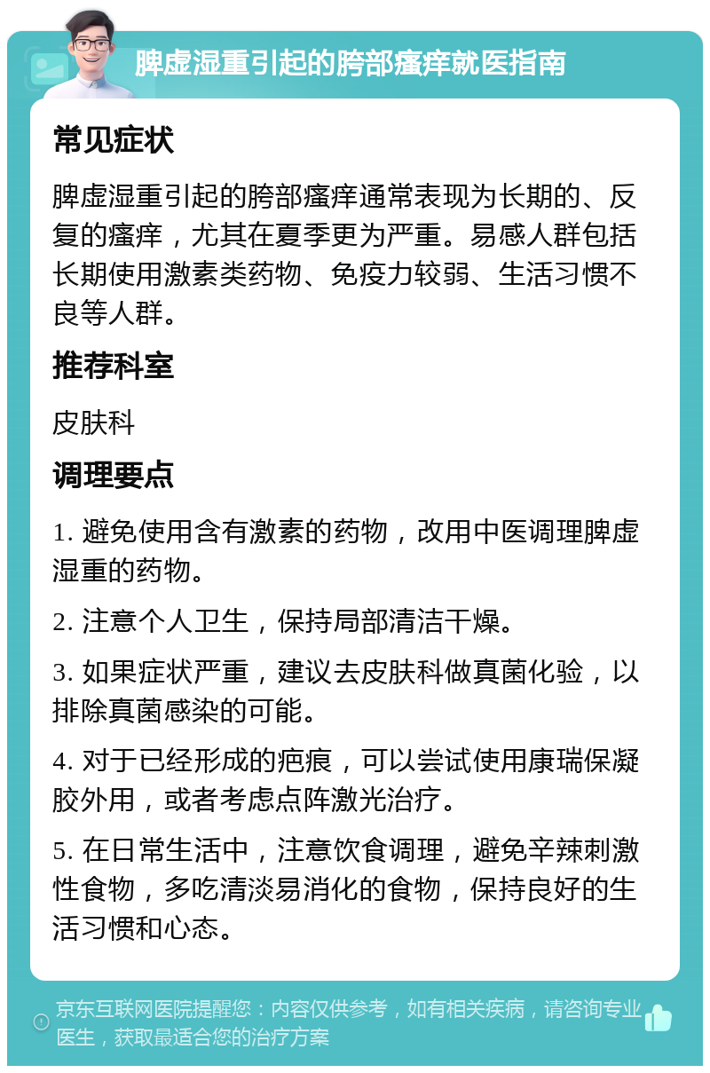 脾虚湿重引起的胯部瘙痒就医指南 常见症状 脾虚湿重引起的胯部瘙痒通常表现为长期的、反复的瘙痒，尤其在夏季更为严重。易感人群包括长期使用激素类药物、免疫力较弱、生活习惯不良等人群。 推荐科室 皮肤科 调理要点 1. 避免使用含有激素的药物，改用中医调理脾虚湿重的药物。 2. 注意个人卫生，保持局部清洁干燥。 3. 如果症状严重，建议去皮肤科做真菌化验，以排除真菌感染的可能。 4. 对于已经形成的疤痕，可以尝试使用康瑞保凝胶外用，或者考虑点阵激光治疗。 5. 在日常生活中，注意饮食调理，避免辛辣刺激性食物，多吃清淡易消化的食物，保持良好的生活习惯和心态。