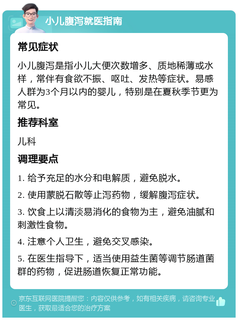 小儿腹泻就医指南 常见症状 小儿腹泻是指小儿大便次数增多、质地稀薄或水样，常伴有食欲不振、呕吐、发热等症状。易感人群为3个月以内的婴儿，特别是在夏秋季节更为常见。 推荐科室 儿科 调理要点 1. 给予充足的水分和电解质，避免脱水。 2. 使用蒙脱石散等止泻药物，缓解腹泻症状。 3. 饮食上以清淡易消化的食物为主，避免油腻和刺激性食物。 4. 注意个人卫生，避免交叉感染。 5. 在医生指导下，适当使用益生菌等调节肠道菌群的药物，促进肠道恢复正常功能。