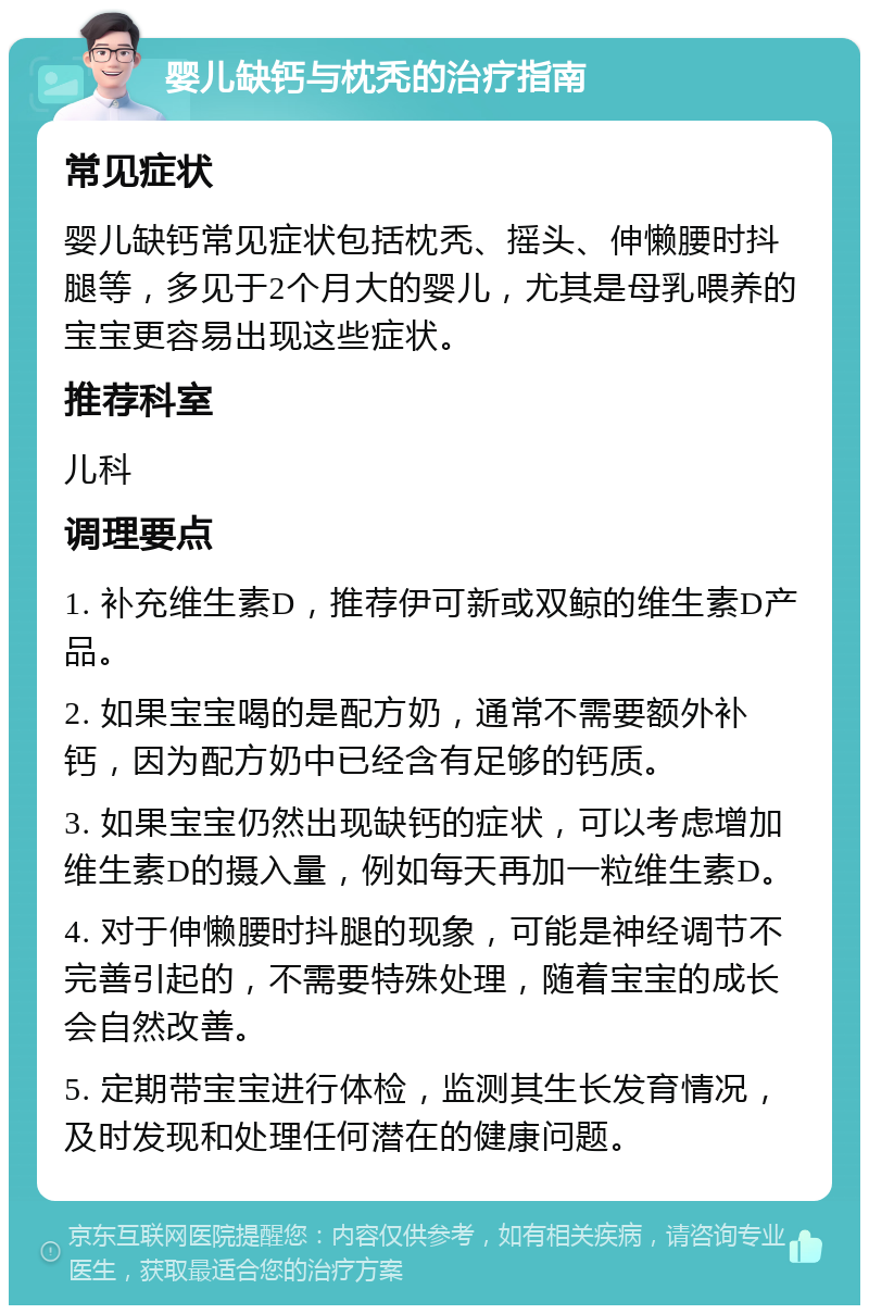 婴儿缺钙与枕秃的治疗指南 常见症状 婴儿缺钙常见症状包括枕秃、摇头、伸懒腰时抖腿等，多见于2个月大的婴儿，尤其是母乳喂养的宝宝更容易出现这些症状。 推荐科室 儿科 调理要点 1. 补充维生素D，推荐伊可新或双鲸的维生素D产品。 2. 如果宝宝喝的是配方奶，通常不需要额外补钙，因为配方奶中已经含有足够的钙质。 3. 如果宝宝仍然出现缺钙的症状，可以考虑增加维生素D的摄入量，例如每天再加一粒维生素D。 4. 对于伸懒腰时抖腿的现象，可能是神经调节不完善引起的，不需要特殊处理，随着宝宝的成长会自然改善。 5. 定期带宝宝进行体检，监测其生长发育情况，及时发现和处理任何潜在的健康问题。