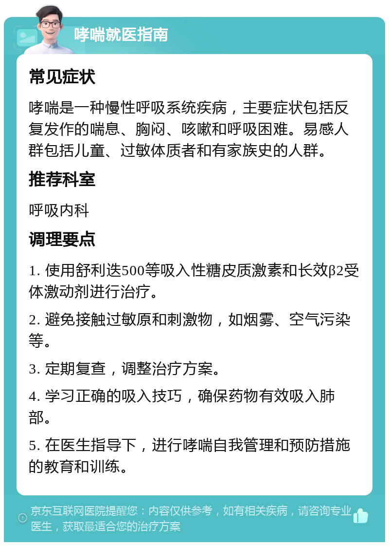 哮喘就医指南 常见症状 哮喘是一种慢性呼吸系统疾病，主要症状包括反复发作的喘息、胸闷、咳嗽和呼吸困难。易感人群包括儿童、过敏体质者和有家族史的人群。 推荐科室 呼吸内科 调理要点 1. 使用舒利迭500等吸入性糖皮质激素和长效β2受体激动剂进行治疗。 2. 避免接触过敏原和刺激物，如烟雾、空气污染等。 3. 定期复查，调整治疗方案。 4. 学习正确的吸入技巧，确保药物有效吸入肺部。 5. 在医生指导下，进行哮喘自我管理和预防措施的教育和训练。