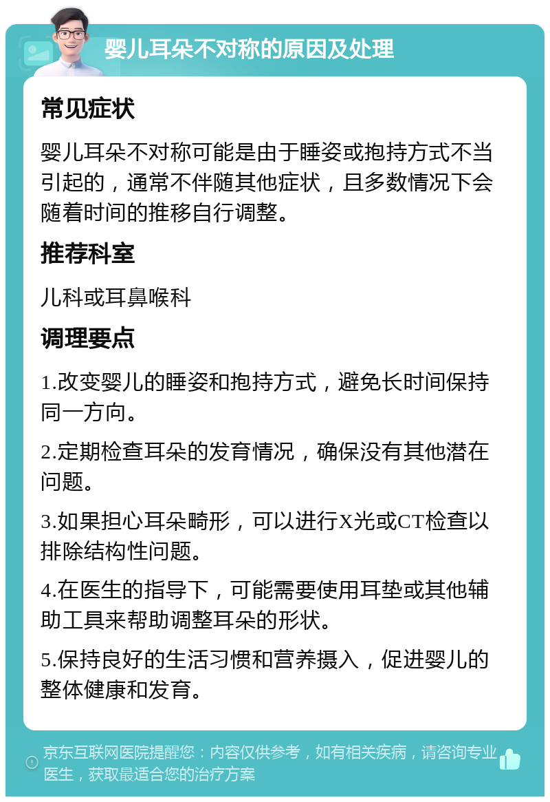 婴儿耳朵不对称的原因及处理 常见症状 婴儿耳朵不对称可能是由于睡姿或抱持方式不当引起的，通常不伴随其他症状，且多数情况下会随着时间的推移自行调整。 推荐科室 儿科或耳鼻喉科 调理要点 1.改变婴儿的睡姿和抱持方式，避免长时间保持同一方向。 2.定期检查耳朵的发育情况，确保没有其他潜在问题。 3.如果担心耳朵畸形，可以进行X光或CT检查以排除结构性问题。 4.在医生的指导下，可能需要使用耳垫或其他辅助工具来帮助调整耳朵的形状。 5.保持良好的生活习惯和营养摄入，促进婴儿的整体健康和发育。