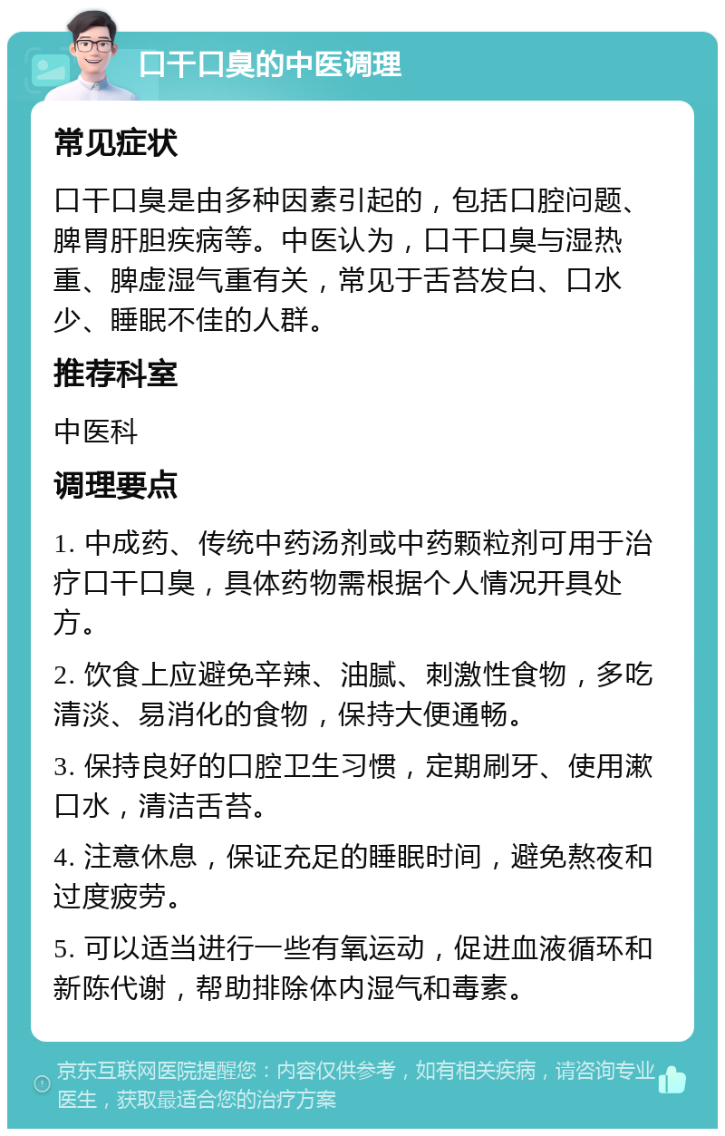 口干口臭的中医调理 常见症状 口干口臭是由多种因素引起的，包括口腔问题、脾胃肝胆疾病等。中医认为，口干口臭与湿热重、脾虚湿气重有关，常见于舌苔发白、口水少、睡眠不佳的人群。 推荐科室 中医科 调理要点 1. 中成药、传统中药汤剂或中药颗粒剂可用于治疗口干口臭，具体药物需根据个人情况开具处方。 2. 饮食上应避免辛辣、油腻、刺激性食物，多吃清淡、易消化的食物，保持大便通畅。 3. 保持良好的口腔卫生习惯，定期刷牙、使用漱口水，清洁舌苔。 4. 注意休息，保证充足的睡眠时间，避免熬夜和过度疲劳。 5. 可以适当进行一些有氧运动，促进血液循环和新陈代谢，帮助排除体内湿气和毒素。