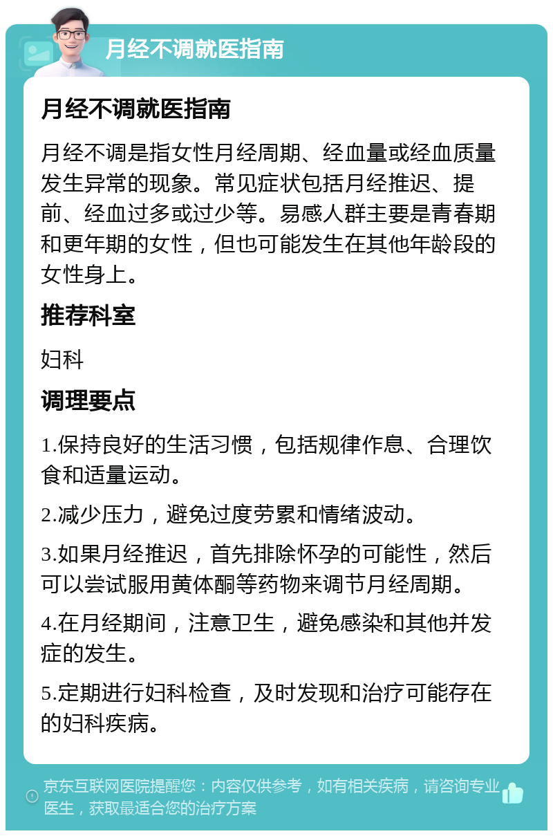 月经不调就医指南 月经不调就医指南 月经不调是指女性月经周期、经血量或经血质量发生异常的现象。常见症状包括月经推迟、提前、经血过多或过少等。易感人群主要是青春期和更年期的女性，但也可能发生在其他年龄段的女性身上。 推荐科室 妇科 调理要点 1.保持良好的生活习惯，包括规律作息、合理饮食和适量运动。 2.减少压力，避免过度劳累和情绪波动。 3.如果月经推迟，首先排除怀孕的可能性，然后可以尝试服用黄体酮等药物来调节月经周期。 4.在月经期间，注意卫生，避免感染和其他并发症的发生。 5.定期进行妇科检查，及时发现和治疗可能存在的妇科疾病。