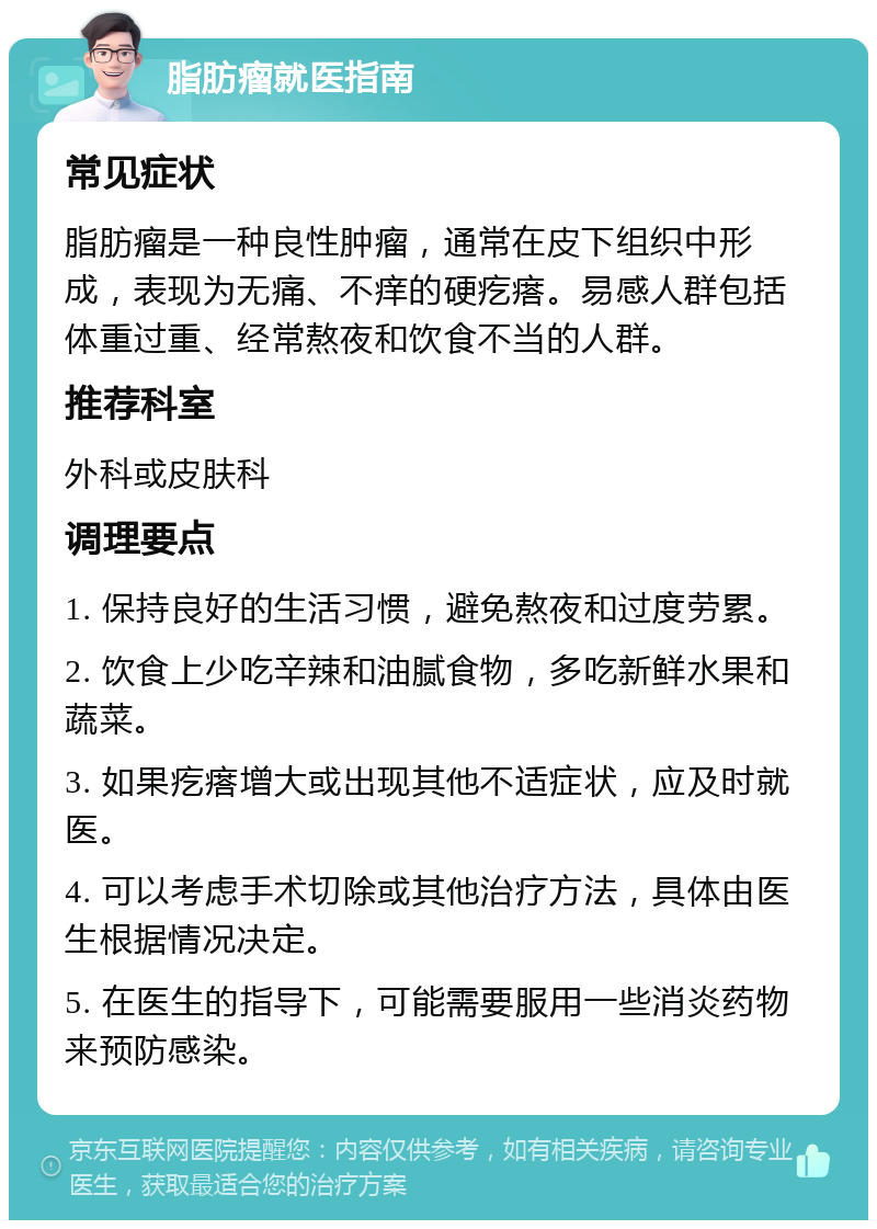 脂肪瘤就医指南 常见症状 脂肪瘤是一种良性肿瘤，通常在皮下组织中形成，表现为无痛、不痒的硬疙瘩。易感人群包括体重过重、经常熬夜和饮食不当的人群。 推荐科室 外科或皮肤科 调理要点 1. 保持良好的生活习惯，避免熬夜和过度劳累。 2. 饮食上少吃辛辣和油腻食物，多吃新鲜水果和蔬菜。 3. 如果疙瘩增大或出现其他不适症状，应及时就医。 4. 可以考虑手术切除或其他治疗方法，具体由医生根据情况决定。 5. 在医生的指导下，可能需要服用一些消炎药物来预防感染。