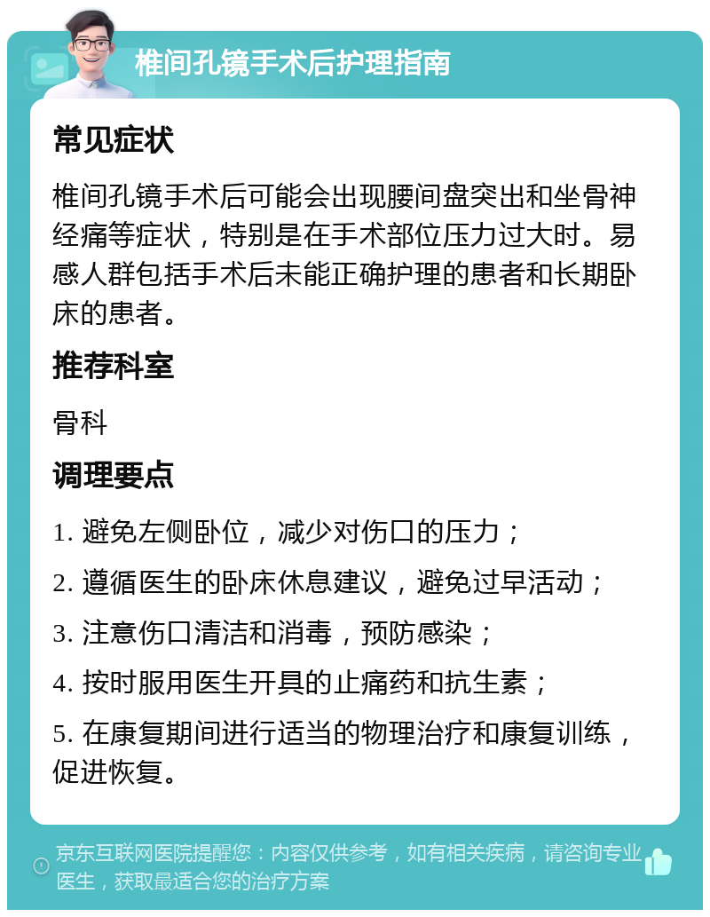 椎间孔镜手术后护理指南 常见症状 椎间孔镜手术后可能会出现腰间盘突出和坐骨神经痛等症状，特别是在手术部位压力过大时。易感人群包括手术后未能正确护理的患者和长期卧床的患者。 推荐科室 骨科 调理要点 1. 避免左侧卧位，减少对伤口的压力； 2. 遵循医生的卧床休息建议，避免过早活动； 3. 注意伤口清洁和消毒，预防感染； 4. 按时服用医生开具的止痛药和抗生素； 5. 在康复期间进行适当的物理治疗和康复训练，促进恢复。