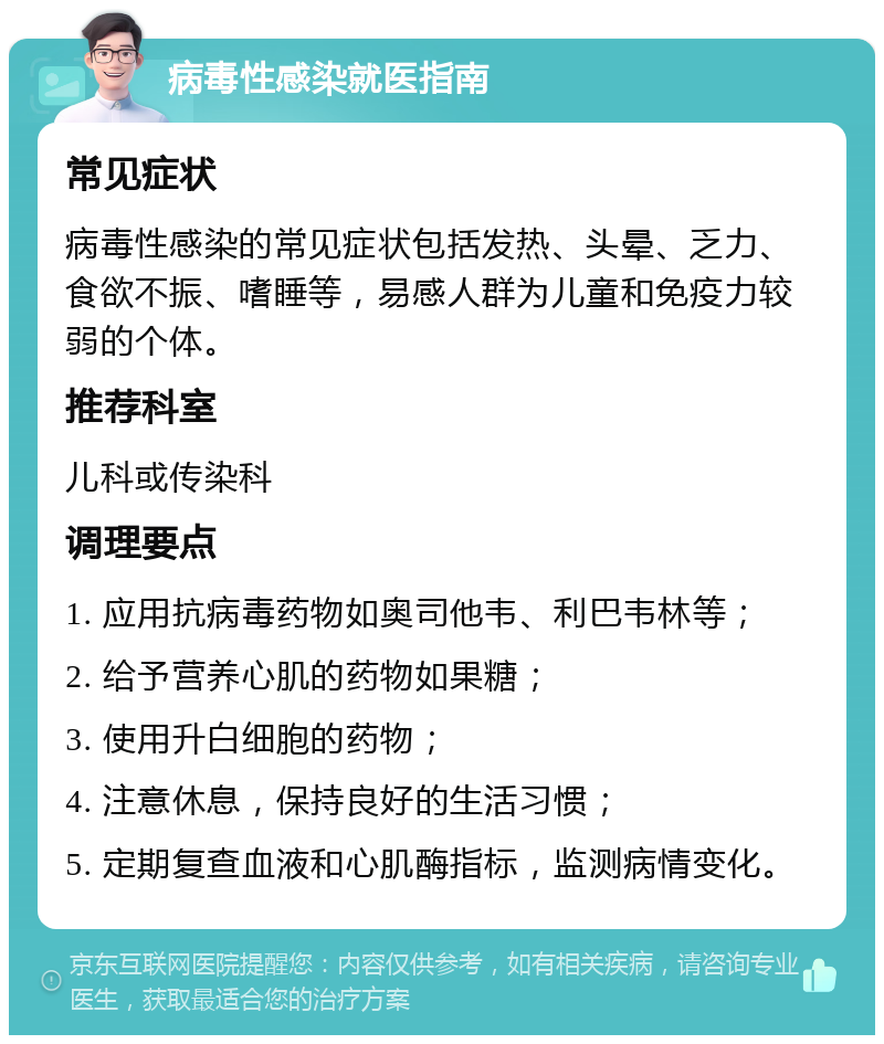 病毒性感染就医指南 常见症状 病毒性感染的常见症状包括发热、头晕、乏力、食欲不振、嗜睡等，易感人群为儿童和免疫力较弱的个体。 推荐科室 儿科或传染科 调理要点 1. 应用抗病毒药物如奥司他韦、利巴韦林等； 2. 给予营养心肌的药物如果糖； 3. 使用升白细胞的药物； 4. 注意休息，保持良好的生活习惯； 5. 定期复查血液和心肌酶指标，监测病情变化。