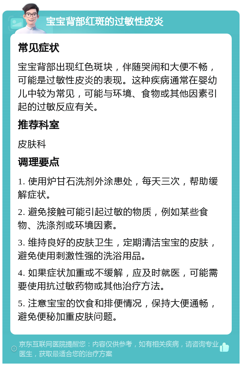 宝宝背部红斑的过敏性皮炎 常见症状 宝宝背部出现红色斑块，伴随哭闹和大便不畅，可能是过敏性皮炎的表现。这种疾病通常在婴幼儿中较为常见，可能与环境、食物或其他因素引起的过敏反应有关。 推荐科室 皮肤科 调理要点 1. 使用炉甘石洗剂外涂患处，每天三次，帮助缓解症状。 2. 避免接触可能引起过敏的物质，例如某些食物、洗涤剂或环境因素。 3. 维持良好的皮肤卫生，定期清洁宝宝的皮肤，避免使用刺激性强的洗浴用品。 4. 如果症状加重或不缓解，应及时就医，可能需要使用抗过敏药物或其他治疗方法。 5. 注意宝宝的饮食和排便情况，保持大便通畅，避免便秘加重皮肤问题。