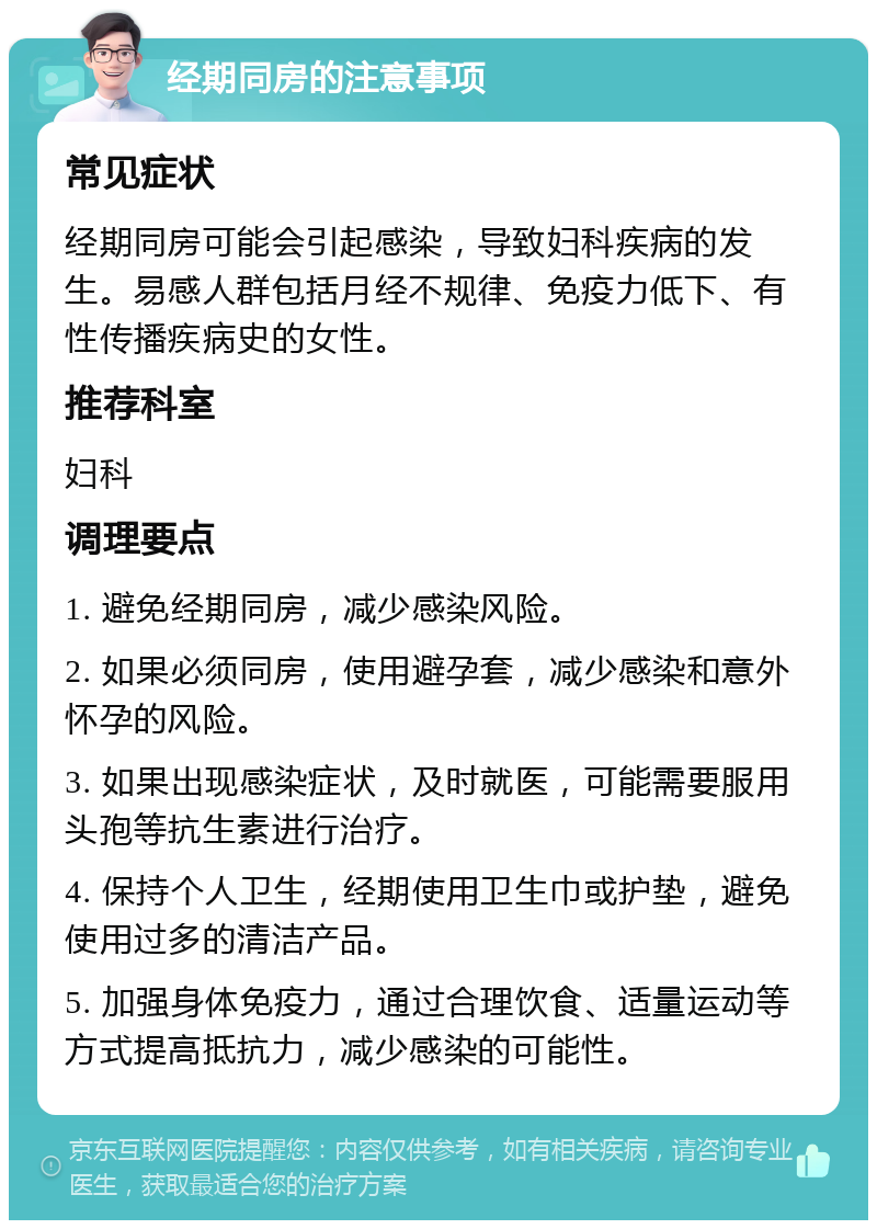 经期同房的注意事项 常见症状 经期同房可能会引起感染，导致妇科疾病的发生。易感人群包括月经不规律、免疫力低下、有性传播疾病史的女性。 推荐科室 妇科 调理要点 1. 避免经期同房，减少感染风险。 2. 如果必须同房，使用避孕套，减少感染和意外怀孕的风险。 3. 如果出现感染症状，及时就医，可能需要服用头孢等抗生素进行治疗。 4. 保持个人卫生，经期使用卫生巾或护垫，避免使用过多的清洁产品。 5. 加强身体免疫力，通过合理饮食、适量运动等方式提高抵抗力，减少感染的可能性。