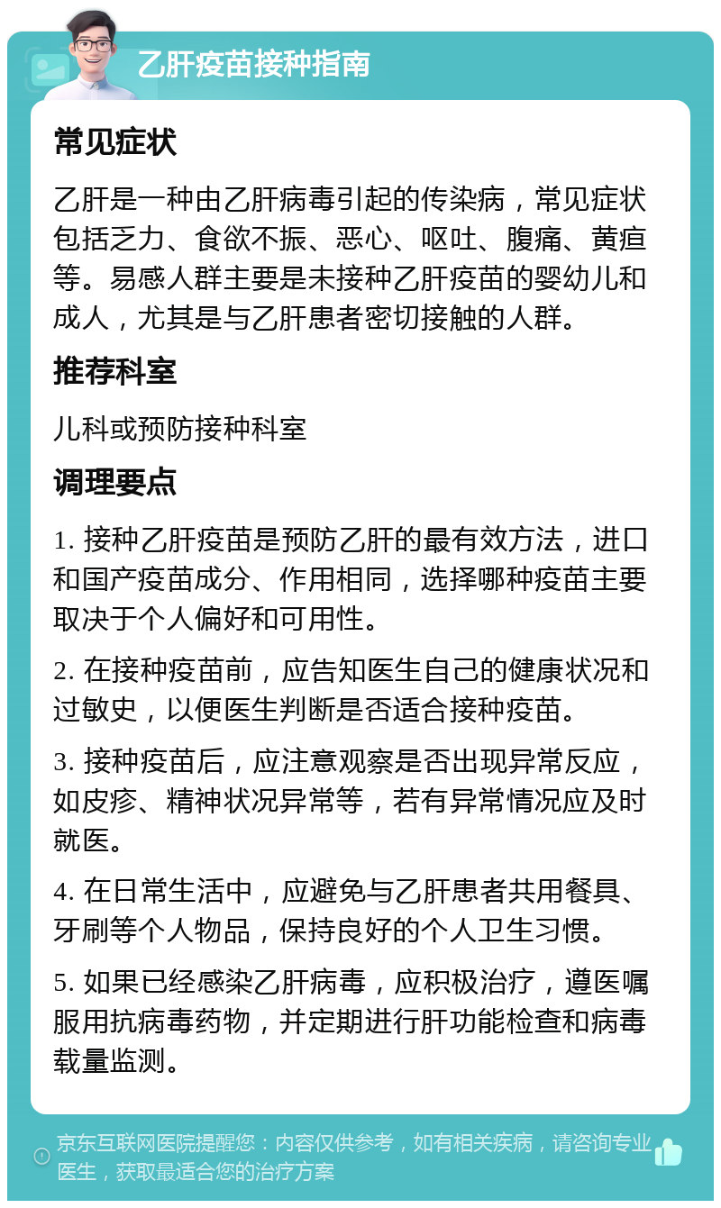 乙肝疫苗接种指南 常见症状 乙肝是一种由乙肝病毒引起的传染病，常见症状包括乏力、食欲不振、恶心、呕吐、腹痛、黄疸等。易感人群主要是未接种乙肝疫苗的婴幼儿和成人，尤其是与乙肝患者密切接触的人群。 推荐科室 儿科或预防接种科室 调理要点 1. 接种乙肝疫苗是预防乙肝的最有效方法，进口和国产疫苗成分、作用相同，选择哪种疫苗主要取决于个人偏好和可用性。 2. 在接种疫苗前，应告知医生自己的健康状况和过敏史，以便医生判断是否适合接种疫苗。 3. 接种疫苗后，应注意观察是否出现异常反应，如皮疹、精神状况异常等，若有异常情况应及时就医。 4. 在日常生活中，应避免与乙肝患者共用餐具、牙刷等个人物品，保持良好的个人卫生习惯。 5. 如果已经感染乙肝病毒，应积极治疗，遵医嘱服用抗病毒药物，并定期进行肝功能检查和病毒载量监测。