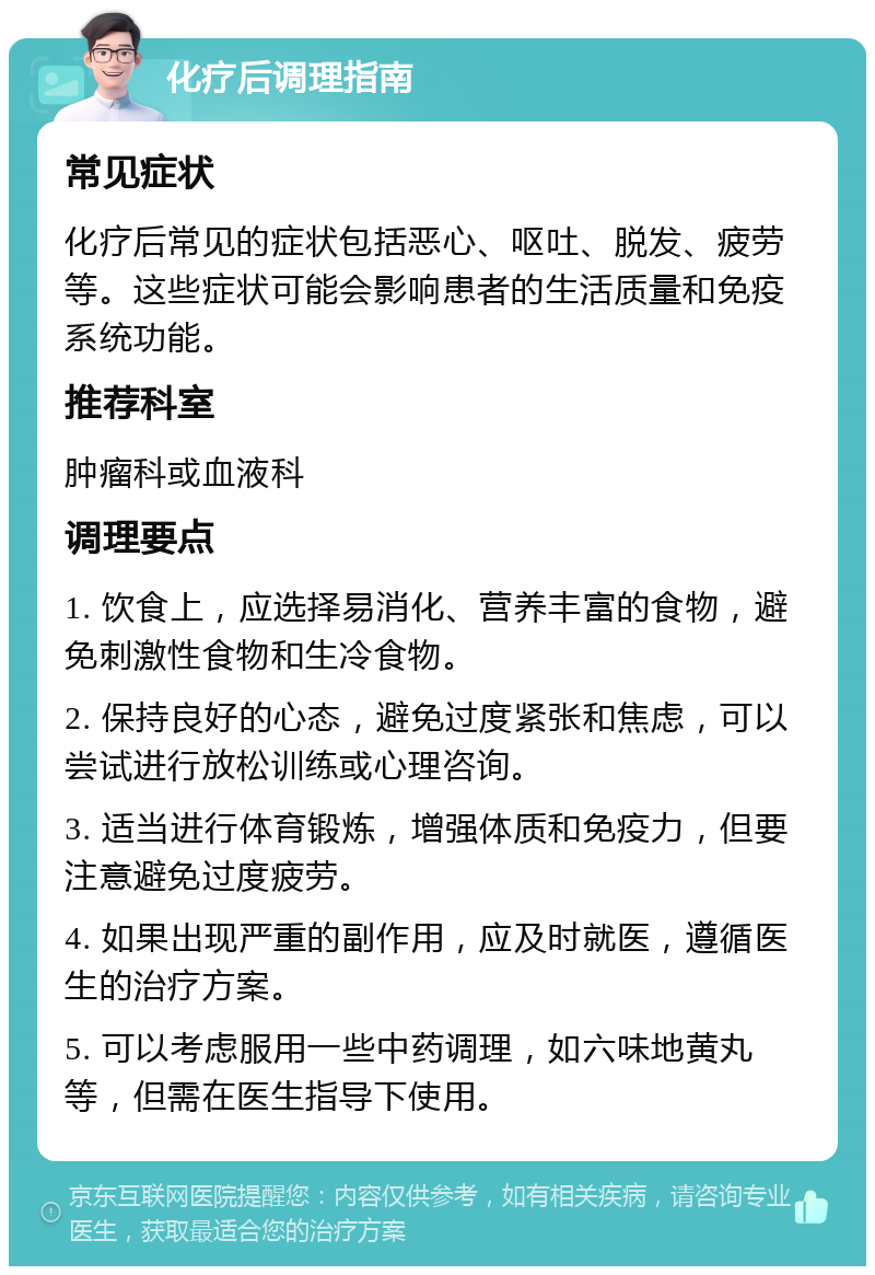 化疗后调理指南 常见症状 化疗后常见的症状包括恶心、呕吐、脱发、疲劳等。这些症状可能会影响患者的生活质量和免疫系统功能。 推荐科室 肿瘤科或血液科 调理要点 1. 饮食上，应选择易消化、营养丰富的食物，避免刺激性食物和生冷食物。 2. 保持良好的心态，避免过度紧张和焦虑，可以尝试进行放松训练或心理咨询。 3. 适当进行体育锻炼，增强体质和免疫力，但要注意避免过度疲劳。 4. 如果出现严重的副作用，应及时就医，遵循医生的治疗方案。 5. 可以考虑服用一些中药调理，如六味地黄丸等，但需在医生指导下使用。