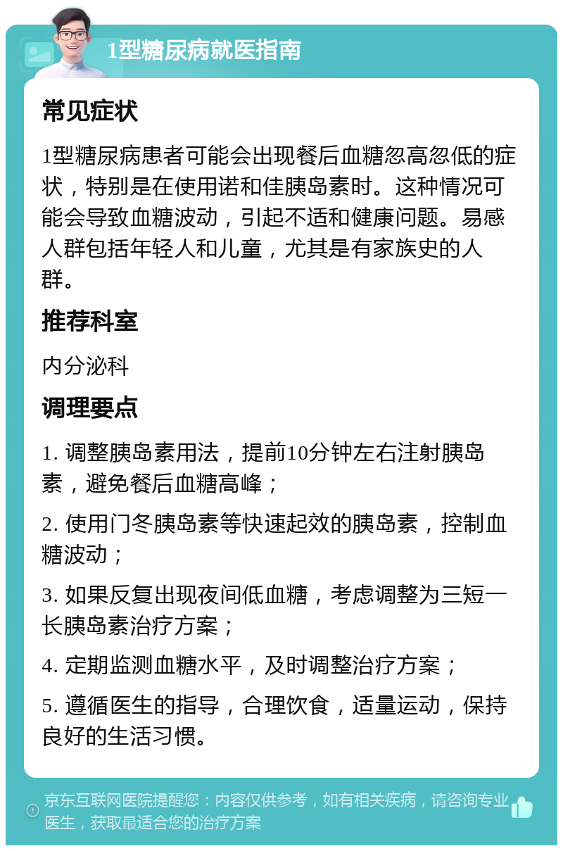 1型糖尿病就医指南 常见症状 1型糖尿病患者可能会出现餐后血糖忽高忽低的症状，特别是在使用诺和佳胰岛素时。这种情况可能会导致血糖波动，引起不适和健康问题。易感人群包括年轻人和儿童，尤其是有家族史的人群。 推荐科室 内分泌科 调理要点 1. 调整胰岛素用法，提前10分钟左右注射胰岛素，避免餐后血糖高峰； 2. 使用门冬胰岛素等快速起效的胰岛素，控制血糖波动； 3. 如果反复出现夜间低血糖，考虑调整为三短一长胰岛素治疗方案； 4. 定期监测血糖水平，及时调整治疗方案； 5. 遵循医生的指导，合理饮食，适量运动，保持良好的生活习惯。