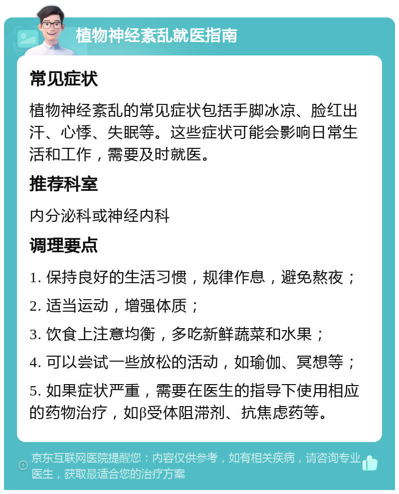 植物神经紊乱就医指南 常见症状 植物神经紊乱的常见症状包括手脚冰凉、脸红出汗、心悸、失眠等。这些症状可能会影响日常生活和工作，需要及时就医。 推荐科室 内分泌科或神经内科 调理要点 1. 保持良好的生活习惯，规律作息，避免熬夜； 2. 适当运动，增强体质； 3. 饮食上注意均衡，多吃新鲜蔬菜和水果； 4. 可以尝试一些放松的活动，如瑜伽、冥想等； 5. 如果症状严重，需要在医生的指导下使用相应的药物治疗，如β受体阻滞剂、抗焦虑药等。