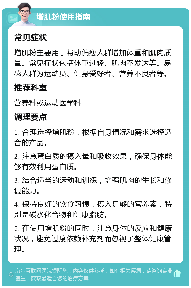 增肌粉使用指南 常见症状 增肌粉主要用于帮助偏瘦人群增加体重和肌肉质量。常见症状包括体重过轻、肌肉不发达等。易感人群为运动员、健身爱好者、营养不良者等。 推荐科室 营养科或运动医学科 调理要点 1. 合理选择增肌粉，根据自身情况和需求选择适合的产品。 2. 注意蛋白质的摄入量和吸收效果，确保身体能够有效利用蛋白质。 3. 结合适当的运动和训练，增强肌肉的生长和修复能力。 4. 保持良好的饮食习惯，摄入足够的营养素，特别是碳水化合物和健康脂肪。 5. 在使用增肌粉的同时，注意身体的反应和健康状况，避免过度依赖补充剂而忽视了整体健康管理。