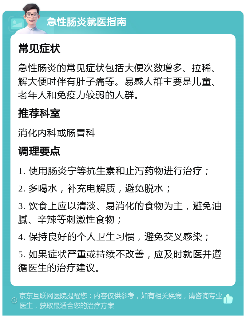 急性肠炎就医指南 常见症状 急性肠炎的常见症状包括大便次数增多、拉稀、解大便时伴有肚子痛等。易感人群主要是儿童、老年人和免疫力较弱的人群。 推荐科室 消化内科或肠胃科 调理要点 1. 使用肠炎宁等抗生素和止泻药物进行治疗； 2. 多喝水，补充电解质，避免脱水； 3. 饮食上应以清淡、易消化的食物为主，避免油腻、辛辣等刺激性食物； 4. 保持良好的个人卫生习惯，避免交叉感染； 5. 如果症状严重或持续不改善，应及时就医并遵循医生的治疗建议。