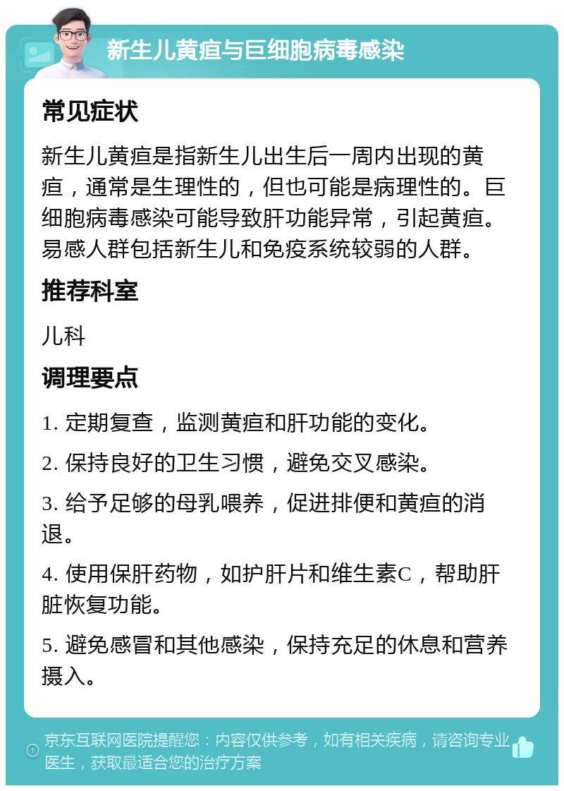 新生儿黄疸与巨细胞病毒感染 常见症状 新生儿黄疸是指新生儿出生后一周内出现的黄疸，通常是生理性的，但也可能是病理性的。巨细胞病毒感染可能导致肝功能异常，引起黄疸。易感人群包括新生儿和免疫系统较弱的人群。 推荐科室 儿科 调理要点 1. 定期复查，监测黄疸和肝功能的变化。 2. 保持良好的卫生习惯，避免交叉感染。 3. 给予足够的母乳喂养，促进排便和黄疸的消退。 4. 使用保肝药物，如护肝片和维生素C，帮助肝脏恢复功能。 5. 避免感冒和其他感染，保持充足的休息和营养摄入。