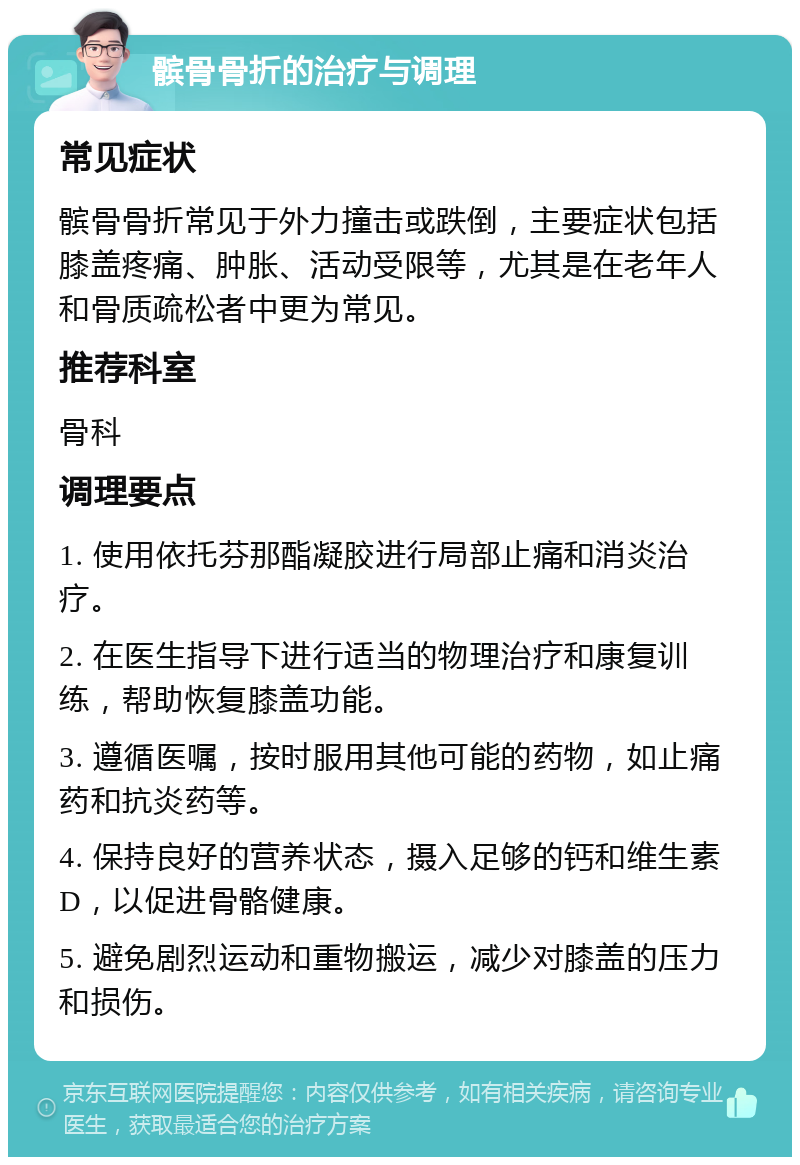 髌骨骨折的治疗与调理 常见症状 髌骨骨折常见于外力撞击或跌倒，主要症状包括膝盖疼痛、肿胀、活动受限等，尤其是在老年人和骨质疏松者中更为常见。 推荐科室 骨科 调理要点 1. 使用依托芬那酯凝胶进行局部止痛和消炎治疗。 2. 在医生指导下进行适当的物理治疗和康复训练，帮助恢复膝盖功能。 3. 遵循医嘱，按时服用其他可能的药物，如止痛药和抗炎药等。 4. 保持良好的营养状态，摄入足够的钙和维生素D，以促进骨骼健康。 5. 避免剧烈运动和重物搬运，减少对膝盖的压力和损伤。