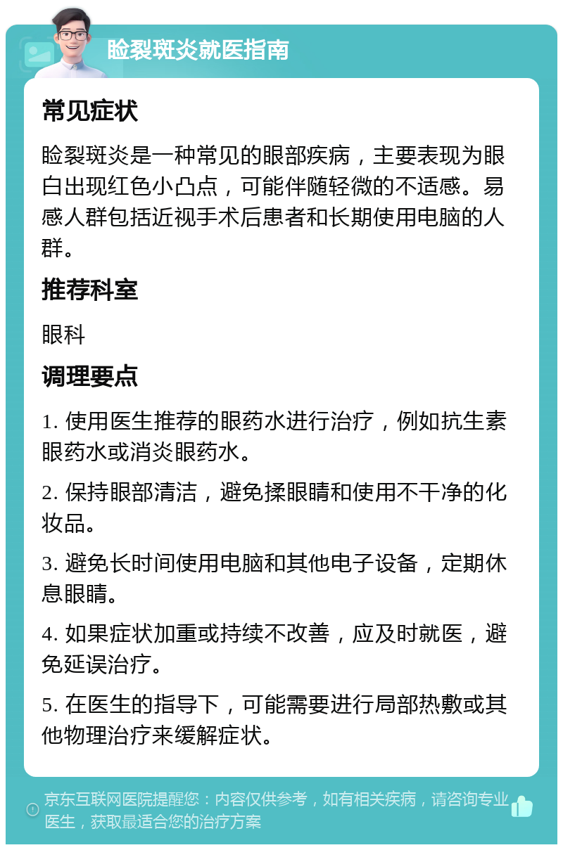 睑裂斑炎就医指南 常见症状 睑裂斑炎是一种常见的眼部疾病，主要表现为眼白出现红色小凸点，可能伴随轻微的不适感。易感人群包括近视手术后患者和长期使用电脑的人群。 推荐科室 眼科 调理要点 1. 使用医生推荐的眼药水进行治疗，例如抗生素眼药水或消炎眼药水。 2. 保持眼部清洁，避免揉眼睛和使用不干净的化妆品。 3. 避免长时间使用电脑和其他电子设备，定期休息眼睛。 4. 如果症状加重或持续不改善，应及时就医，避免延误治疗。 5. 在医生的指导下，可能需要进行局部热敷或其他物理治疗来缓解症状。