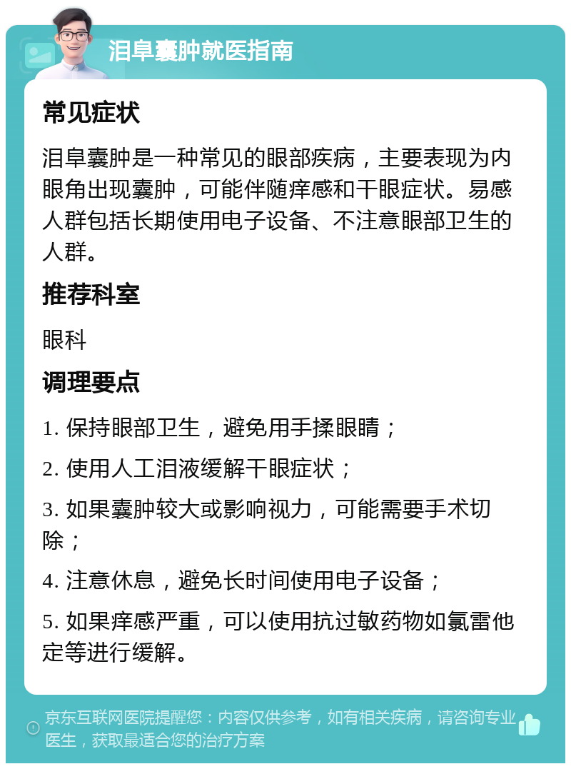 泪阜囊肿就医指南 常见症状 泪阜囊肿是一种常见的眼部疾病，主要表现为内眼角出现囊肿，可能伴随痒感和干眼症状。易感人群包括长期使用电子设备、不注意眼部卫生的人群。 推荐科室 眼科 调理要点 1. 保持眼部卫生，避免用手揉眼睛； 2. 使用人工泪液缓解干眼症状； 3. 如果囊肿较大或影响视力，可能需要手术切除； 4. 注意休息，避免长时间使用电子设备； 5. 如果痒感严重，可以使用抗过敏药物如氯雷他定等进行缓解。