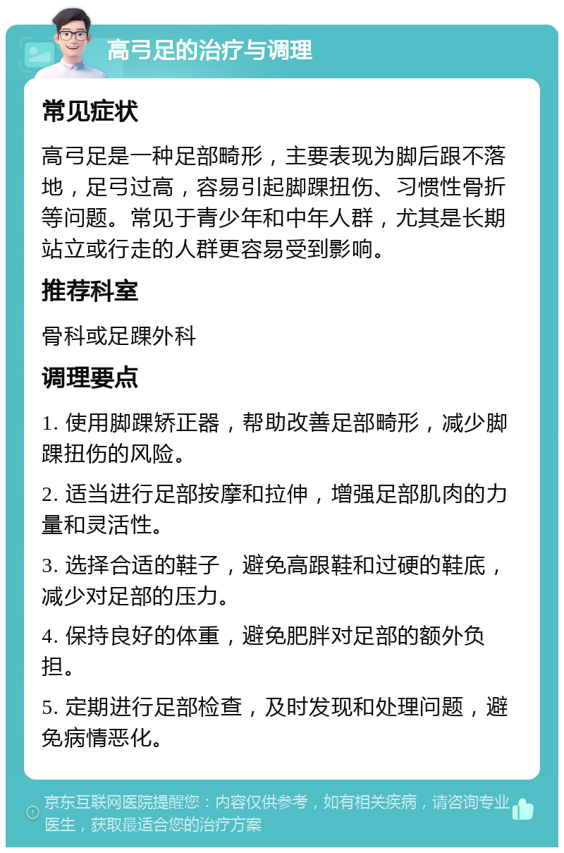 高弓足的治疗与调理 常见症状 高弓足是一种足部畸形，主要表现为脚后跟不落地，足弓过高，容易引起脚踝扭伤、习惯性骨折等问题。常见于青少年和中年人群，尤其是长期站立或行走的人群更容易受到影响。 推荐科室 骨科或足踝外科 调理要点 1. 使用脚踝矫正器，帮助改善足部畸形，减少脚踝扭伤的风险。 2. 适当进行足部按摩和拉伸，增强足部肌肉的力量和灵活性。 3. 选择合适的鞋子，避免高跟鞋和过硬的鞋底，减少对足部的压力。 4. 保持良好的体重，避免肥胖对足部的额外负担。 5. 定期进行足部检查，及时发现和处理问题，避免病情恶化。