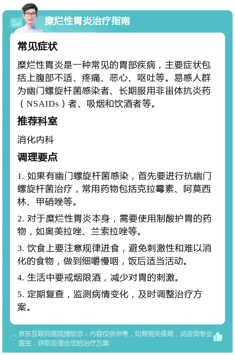 糜烂性胃炎治疗指南 常见症状 糜烂性胃炎是一种常见的胃部疾病，主要症状包括上腹部不适、疼痛、恶心、呕吐等。易感人群为幽门螺旋杆菌感染者、长期服用非甾体抗炎药（NSAIDs）者、吸烟和饮酒者等。 推荐科室 消化内科 调理要点 1. 如果有幽门螺旋杆菌感染，首先要进行抗幽门螺旋杆菌治疗，常用药物包括克拉霉素、阿莫西林、甲硝唑等。 2. 对于糜烂性胃炎本身，需要使用制酸护胃的药物，如奥美拉唑、兰索拉唑等。 3. 饮食上要注意规律进食，避免刺激性和难以消化的食物，做到细嚼慢咽，饭后适当活动。 4. 生活中要戒烟限酒，减少对胃的刺激。 5. 定期复查，监测病情变化，及时调整治疗方案。