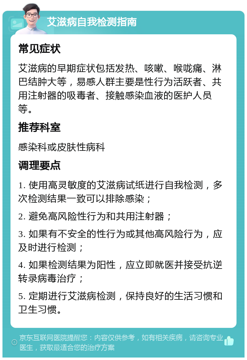 艾滋病自我检测指南 常见症状 艾滋病的早期症状包括发热、咳嗽、喉咙痛、淋巴结肿大等，易感人群主要是性行为活跃者、共用注射器的吸毒者、接触感染血液的医护人员等。 推荐科室 感染科或皮肤性病科 调理要点 1. 使用高灵敏度的艾滋病试纸进行自我检测，多次检测结果一致可以排除感染； 2. 避免高风险性行为和共用注射器； 3. 如果有不安全的性行为或其他高风险行为，应及时进行检测； 4. 如果检测结果为阳性，应立即就医并接受抗逆转录病毒治疗； 5. 定期进行艾滋病检测，保持良好的生活习惯和卫生习惯。