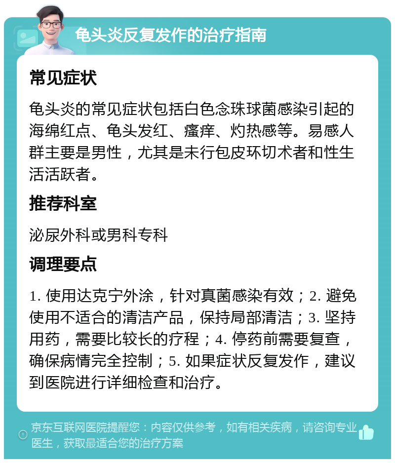 龟头炎反复发作的治疗指南 常见症状 龟头炎的常见症状包括白色念珠球菌感染引起的海绵红点、龟头发红、瘙痒、灼热感等。易感人群主要是男性，尤其是未行包皮环切术者和性生活活跃者。 推荐科室 泌尿外科或男科专科 调理要点 1. 使用达克宁外涂，针对真菌感染有效；2. 避免使用不适合的清洁产品，保持局部清洁；3. 坚持用药，需要比较长的疗程；4. 停药前需要复查，确保病情完全控制；5. 如果症状反复发作，建议到医院进行详细检查和治疗。