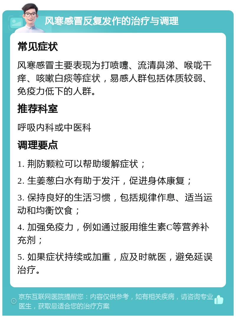 风寒感冒反复发作的治疗与调理 常见症状 风寒感冒主要表现为打喷嚏、流清鼻涕、喉咙干痒、咳嗽白痰等症状，易感人群包括体质较弱、免疫力低下的人群。 推荐科室 呼吸内科或中医科 调理要点 1. 荆防颗粒可以帮助缓解症状； 2. 生姜葱白水有助于发汗，促进身体康复； 3. 保持良好的生活习惯，包括规律作息、适当运动和均衡饮食； 4. 加强免疫力，例如通过服用维生素C等营养补充剂； 5. 如果症状持续或加重，应及时就医，避免延误治疗。