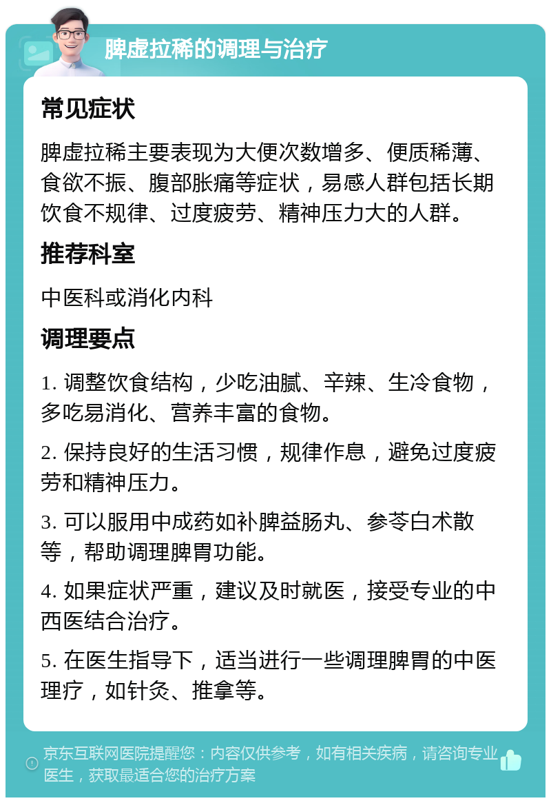 脾虚拉稀的调理与治疗 常见症状 脾虚拉稀主要表现为大便次数增多、便质稀薄、食欲不振、腹部胀痛等症状，易感人群包括长期饮食不规律、过度疲劳、精神压力大的人群。 推荐科室 中医科或消化内科 调理要点 1. 调整饮食结构，少吃油腻、辛辣、生冷食物，多吃易消化、营养丰富的食物。 2. 保持良好的生活习惯，规律作息，避免过度疲劳和精神压力。 3. 可以服用中成药如补脾益肠丸、参苓白术散等，帮助调理脾胃功能。 4. 如果症状严重，建议及时就医，接受专业的中西医结合治疗。 5. 在医生指导下，适当进行一些调理脾胃的中医理疗，如针灸、推拿等。