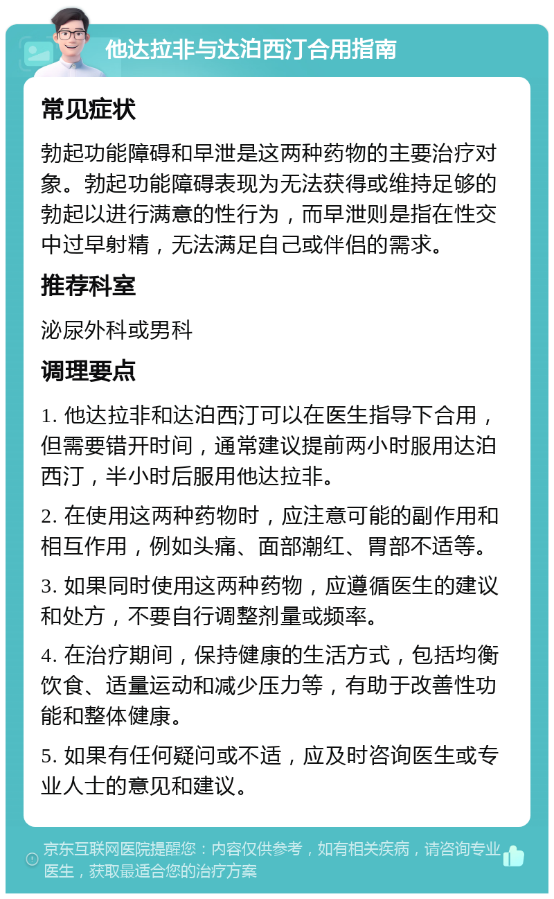 他达拉非与达泊西汀合用指南 常见症状 勃起功能障碍和早泄是这两种药物的主要治疗对象。勃起功能障碍表现为无法获得或维持足够的勃起以进行满意的性行为，而早泄则是指在性交中过早射精，无法满足自己或伴侣的需求。 推荐科室 泌尿外科或男科 调理要点 1. 他达拉非和达泊西汀可以在医生指导下合用，但需要错开时间，通常建议提前两小时服用达泊西汀，半小时后服用他达拉非。 2. 在使用这两种药物时，应注意可能的副作用和相互作用，例如头痛、面部潮红、胃部不适等。 3. 如果同时使用这两种药物，应遵循医生的建议和处方，不要自行调整剂量或频率。 4. 在治疗期间，保持健康的生活方式，包括均衡饮食、适量运动和减少压力等，有助于改善性功能和整体健康。 5. 如果有任何疑问或不适，应及时咨询医生或专业人士的意见和建议。